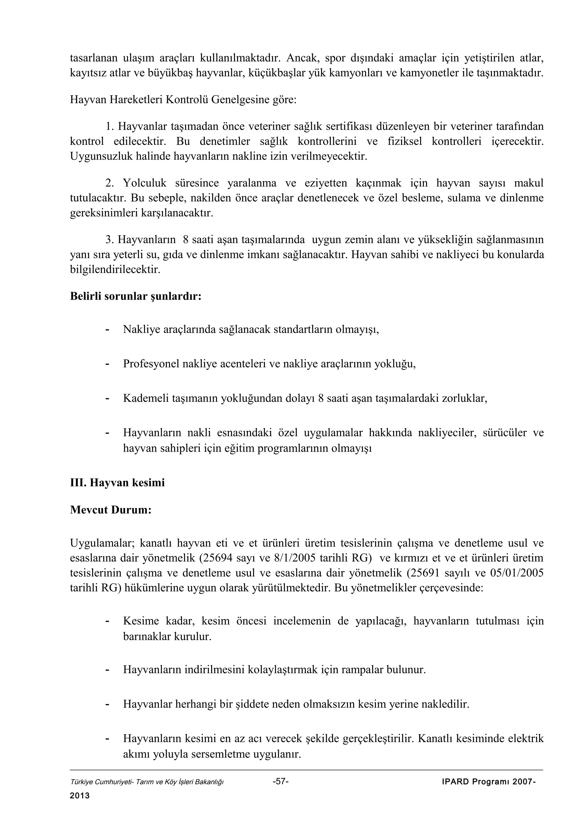 tasarlanan ulaşım araçları kullanılmaktadır. Ancak, spor dışındaki amaçlar için yetiştirilen atlar,
kayıtsız atlar ve büyükbaş hayvanlar, küçükbaşlar yük kamyonları ve kamyonetler ile taşınmaktadır.
Hayvan Hareketleri Kontrolü Genelgesine göre:
1. Hayvanlar taşımadan önce veteriner sağlık sertifikası düzenleyen bir veteriner tarafından
kontrol edilecektir. Bu denetimler sağlık kontrollerini ve fiziksel kontrolleri içerecektir.
Uygunsuzluk halinde hayvanların nakline izin verilmeyecektir.
2. Yolculuk süresince yaralanma ve eziyetten kaçınmak için hayvan sayısı makul
tutulacaktır. Bu sebeple, nakilden önce araçlar denetlenecek ve özel besleme, sulama ve dinlenme
gereksinimleri karşılanacaktır.
3. Hayvanların 8 saati aşan taşımalarında uygun zemin alanı ve yüksekliğin sağlanmasının
yanı sıra yeterli su, gıda ve dinlenme imkanı sağlanacaktır. Hayvan sahibi ve nakliyeci bu konularda
bilgilendirilecektir.
Belirli sorunlar şunlardır:
-

Nakliye araçlarında sağlanacak standartların olmayışı,

-

Profesyonel nakliye acenteleri ve nakliye araçlarının yokluğu,

-

Kademeli taşımanın yokluğundan dolayı 8 saati aşan taşımalardaki zorluklar,

-

Hayvanların nakli esnasındaki özel uygulamalar hakkında nakliyeciler, sürücüler ve
hayvan sahipleri için eğitim programlarının olmayışı

III. Hayvan kesimi
Mevcut Durum:
Uygulamalar; kanatlı hayvan eti ve et ürünleri üretim tesislerinin çalışma ve denetleme usul ve
esaslarına dair yönetmelik (25694 sayı ve 8/1/2005 tarihli RG) ve kırmızı et ve et ürünleri üretim
tesislerinin çalışma ve denetleme usul ve esaslarına dair yönetmelik (25691 sayılı ve 05/01/2005
tarihli RG) hükümlerine uygun olarak yürütülmektedir. Bu yönetmelikler çerçevesinde:
-

Kesime kadar, kesim öncesi incelemenin de yapılacağı, hayvanların tutulması için
barınaklar kurulur.

-

Hayvanların indirilmesini kolaylaştırmak için rampalar bulunur.

-

Hayvanlar herhangi bir şiddete neden olmaksızın kesim yerine nakledilir.

-

Hayvanların kesimi en az acı verecek şekilde gerçekleştirilir. Kanatlı kesiminde elektrik
akımı yoluyla sersemletme uygulanır.

Türkiye Cumhuriyeti- Tarım ve Köy İşleri Bakanlığı

2013

-57-

IPARD Programı 2007-

 