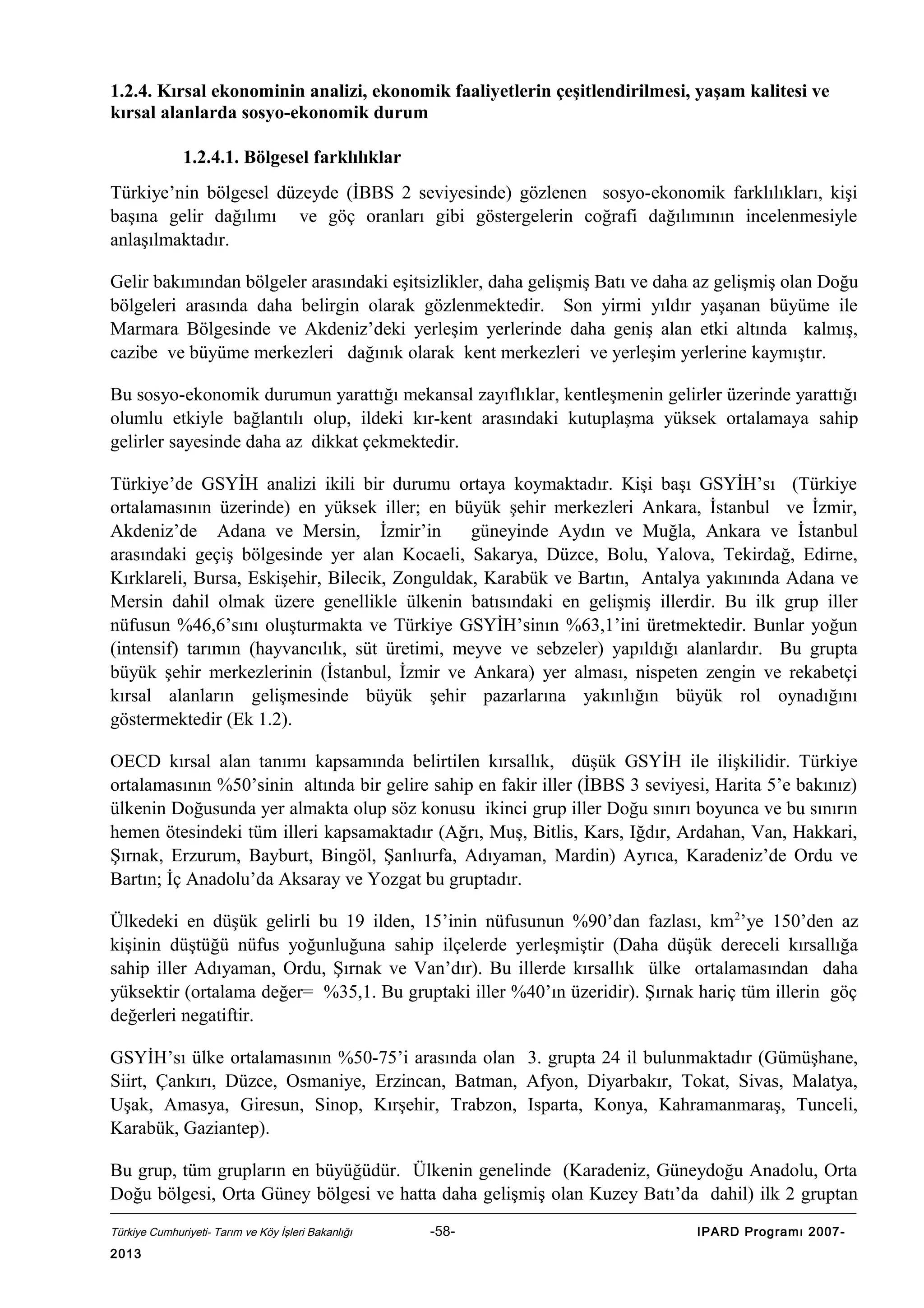 1.2.4. Kırsal ekonominin analizi, ekonomik faaliyetlerin çeşitlendirilmesi, yaşam kalitesi ve
kırsal alanlarda sosyo-ekonomik durum
1.2.4.1. Bölgesel farklılıklar
Türkiye’nin bölgesel düzeyde (İBBS 2 seviyesinde) gözlenen sosyo-ekonomik farklılıkları, kişi
başına gelir dağılımı ve göç oranları gibi göstergelerin coğrafi dağılımının incelenmesiyle
anlaşılmaktadır.
Gelir bakımından bölgeler arasındaki eşitsizlikler, daha gelişmiş Batı ve daha az gelişmiş olan Doğu
bölgeleri arasında daha belirgin olarak gözlenmektedir. Son yirmi yıldır yaşanan büyüme ile
Marmara Bölgesinde ve Akdeniz’deki yerleşim yerlerinde daha geniş alan etki altında kalmış,
cazibe ve büyüme merkezleri dağınık olarak kent merkezleri ve yerleşim yerlerine kaymıştır.
Bu sosyo-ekonomik durumun yarattığı mekansal zayıflıklar, kentleşmenin gelirler üzerinde yarattığı
olumlu etkiyle bağlantılı olup, ildeki kır-kent arasındaki kutuplaşma yüksek ortalamaya sahip
gelirler sayesinde daha az dikkat çekmektedir.
Türkiye’de GSYİH analizi ikili bir durumu ortaya koymaktadır. Kişi başı GSYİH’sı (Türkiye
ortalamasının üzerinde) en yüksek iller; en büyük şehir merkezleri Ankara, İstanbul ve İzmir,
Akdeniz’de Adana ve Mersin, İzmir’in
güneyinde Aydın ve Muğla, Ankara ve İstanbul
arasındaki geçiş bölgesinde yer alan Kocaeli, Sakarya, Düzce, Bolu, Yalova, Tekirdağ, Edirne,
Kırklareli, Bursa, Eskişehir, Bilecik, Zonguldak, Karabük ve Bartın, Antalya yakınında Adana ve
Mersin dahil olmak üzere genellikle ülkenin batısındaki en gelişmiş illerdir. Bu ilk grup iller
nüfusun %46,6’sını oluşturmakta ve Türkiye GSYİH’sinın %63,1’ini üretmektedir. Bunlar yoğun
(intensif) tarımın (hayvancılık, süt üretimi, meyve ve sebzeler) yapıldığı alanlardır. Bu grupta
büyük şehir merkezlerinin (İstanbul, İzmir ve Ankara) yer alması, nispeten zengin ve rekabetçi
kırsal alanların gelişmesinde büyük şehir pazarlarına yakınlığın büyük rol oynadığını
göstermektedir (Ek 1.2).
OECD kırsal alan tanımı kapsamında belirtilen kırsallık, düşük GSYİH ile ilişkilidir. Türkiye
ortalamasının %50’sinin altında bir gelire sahip en fakir iller (İBBS 3 seviyesi, Harita 5’e bakınız)
ülkenin Doğusunda yer almakta olup söz konusu ikinci grup iller Doğu sınırı boyunca ve bu sınırın
hemen ötesindeki tüm illeri kapsamaktadır (Ağrı, Muş, Bitlis, Kars, Iğdır, Ardahan, Van, Hakkari,
Şırnak, Erzurum, Bayburt, Bingöl, Şanlıurfa, Adıyaman, Mardin) Ayrıca, Karadeniz’de Ordu ve
Bartın; İç Anadolu’da Aksaray ve Yozgat bu gruptadır.
Ülkedeki en düşük gelirli bu 19 ilden, 15’inin nüfusunun %90’dan fazlası, km 2’ye 150’den az
kişinin düştüğü nüfus yoğunluğuna sahip ilçelerde yerleşmiştir (Daha düşük dereceli kırsallığa
sahip iller Adıyaman, Ordu, Şırnak ve Van’dır). Bu illerde kırsallık ülke ortalamasından daha
yüksektir (ortalama değer= %35,1. Bu gruptaki iller %40’ın üzeridir). Şırnak hariç tüm illerin göç
değerleri negatiftir.
GSYİH’sı ülke ortalamasının %50-75’i arasında olan 3. grupta 24 il bulunmaktadır (Gümüşhane,
Siirt, Çankırı, Düzce, Osmaniye, Erzincan, Batman, Afyon, Diyarbakır, Tokat, Sivas, Malatya,
Uşak, Amasya, Giresun, Sinop, Kırşehir, Trabzon, Isparta, Konya, Kahramanmaraş, Tunceli,
Karabük, Gaziantep).
Bu grup, tüm grupların en büyüğüdür. Ülkenin genelinde (Karadeniz, Güneydoğu Anadolu, Orta
Doğu bölgesi, Orta Güney bölgesi ve hatta daha gelişmiş olan Kuzey Batı’da dahil) ilk 2 gruptan
Türkiye Cumhuriyeti- Tarım ve Köy İşleri Bakanlığı

2013

-58-

IPARD Programı 2007-

 