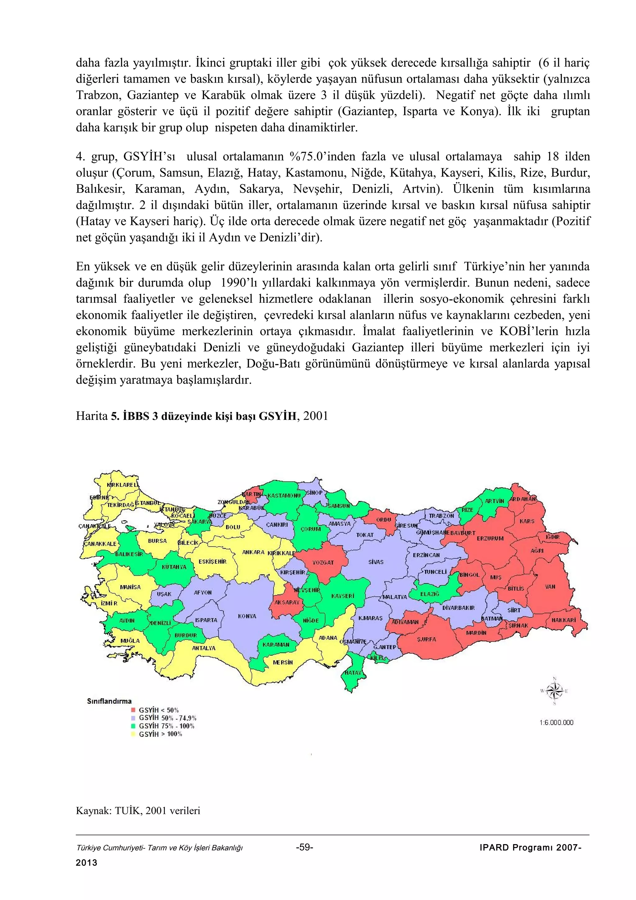 daha fazla yayılmıştır. İkinci gruptaki iller gibi çok yüksek derecede kırsallığa sahiptir (6 il hariç
diğerleri tamamen ve baskın kırsal), köylerde yaşayan nüfusun ortalaması daha yüksektir (yalnızca
Trabzon, Gaziantep ve Karabük olmak üzere 3 il düşük yüzdeli). Negatif net göçte daha ılımlı
oranlar gösterir ve üçü il pozitif değere sahiptir (Gaziantep, Isparta ve Konya). İlk iki gruptan
daha karışık bir grup olup nispeten daha dinamiktirler.
4. grup, GSYİH’sı ulusal ortalamanın %75.0’inden fazla ve ulusal ortalamaya sahip 18 ilden
oluşur (Çorum, Samsun, Elazığ, Hatay, Kastamonu, Niğde, Kütahya, Kayseri, Kilis, Rize, Burdur,
Balıkesir, Karaman, Aydın, Sakarya, Nevşehir, Denizli, Artvin). Ülkenin tüm kısımlarına
dağılmıştır. 2 il dışındaki bütün iller, ortalamanın üzerinde kırsal ve baskın kırsal nüfusa sahiptir
(Hatay ve Kayseri hariç). Üç ilde orta derecede olmak üzere negatif net göç yaşanmaktadır (Pozitif
net göçün yaşandığı iki il Aydın ve Denizli’dir).
En yüksek ve en düşük gelir düzeylerinin arasında kalan orta gelirli sınıf Türkiye’nin her yanında
dağınık bir durumda olup 1990’lı yıllardaki kalkınmaya yön vermişlerdir. Bunun nedeni, sadece
tarımsal faaliyetler ve geleneksel hizmetlere odaklanan illerin sosyo-ekonomik çehresini farklı
ekonomik faaliyetler ile değiştiren, çevredeki kırsal alanların nüfus ve kaynaklarını cezbeden, yeni
ekonomik büyüme merkezlerinin ortaya çıkmasıdır. İmalat faaliyetlerinin ve KOBİ’lerin hızla
geliştiği güneybatıdaki Denizli ve güneydoğudaki Gaziantep illeri büyüme merkezleri için iyi
örneklerdir. Bu yeni merkezler, Doğu-Batı görünümünü dönüştürmeye ve kırsal alanlarda yapısal
değişim yaratmaya başlamışlardır.
Harita 5. İBBS 3 düzeyinde kişi başı GSYİH, 2001

Kaynak: TUİK, 2001 verileri
Türkiye Cumhuriyeti- Tarım ve Köy İşleri Bakanlığı

2013

-59-

IPARD Programı 2007-

 