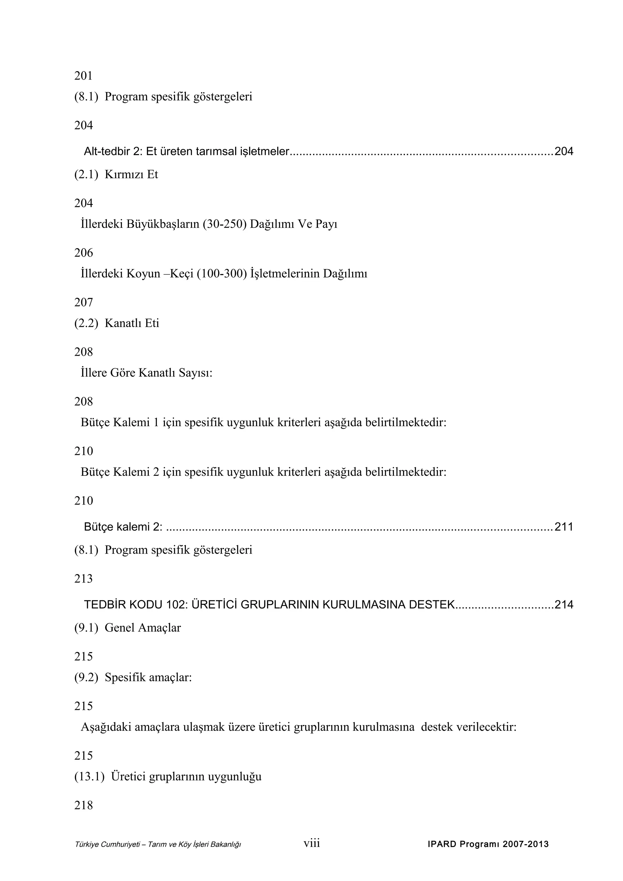 201
(8.1) Program spesifik göstergeleri
204
Alt-tedbir 2: Et üreten tarımsal işletmeler.................................................................................204

(2.1) Kırmızı Et
204
İllerdeki Büyükbaşların (30-250) Dağılımı Ve Payı
206
İllerdeki Koyun –Keçi (100-300) İşletmelerinin Dağılımı
207
(2.2) Kanatlı Eti
208
İllere Göre Kanatlı Sayısı:
208
Bütçe Kalemi 1 için spesifik uygunluk kriterleri aşağıda belirtilmektedir:
210
Bütçe Kalemi 2 için spesifik uygunluk kriterleri aşağıda belirtilmektedir:
210
Bütçe kalemi 2: ....................................................................................................................... 211

(8.1) Program spesifik göstergeleri
213
TEDBİR KODU 102: ÜRETİCİ GRUPLARININ KURULMASINA DESTEK..............................214

(9.1) Genel Amaçlar
215
(9.2) Spesifik amaçlar:
215
Aşağıdaki amaçlara ulaşmak üzere üretici gruplarının kurulmasına destek verilecektir:
215
(13.1) Üretici gruplarının uygunluğu
218
Türkiye Cumhuriyeti – Tarım ve Köy İşleri Bakanlığı

viii

IPARD Programı 2007-2013

 