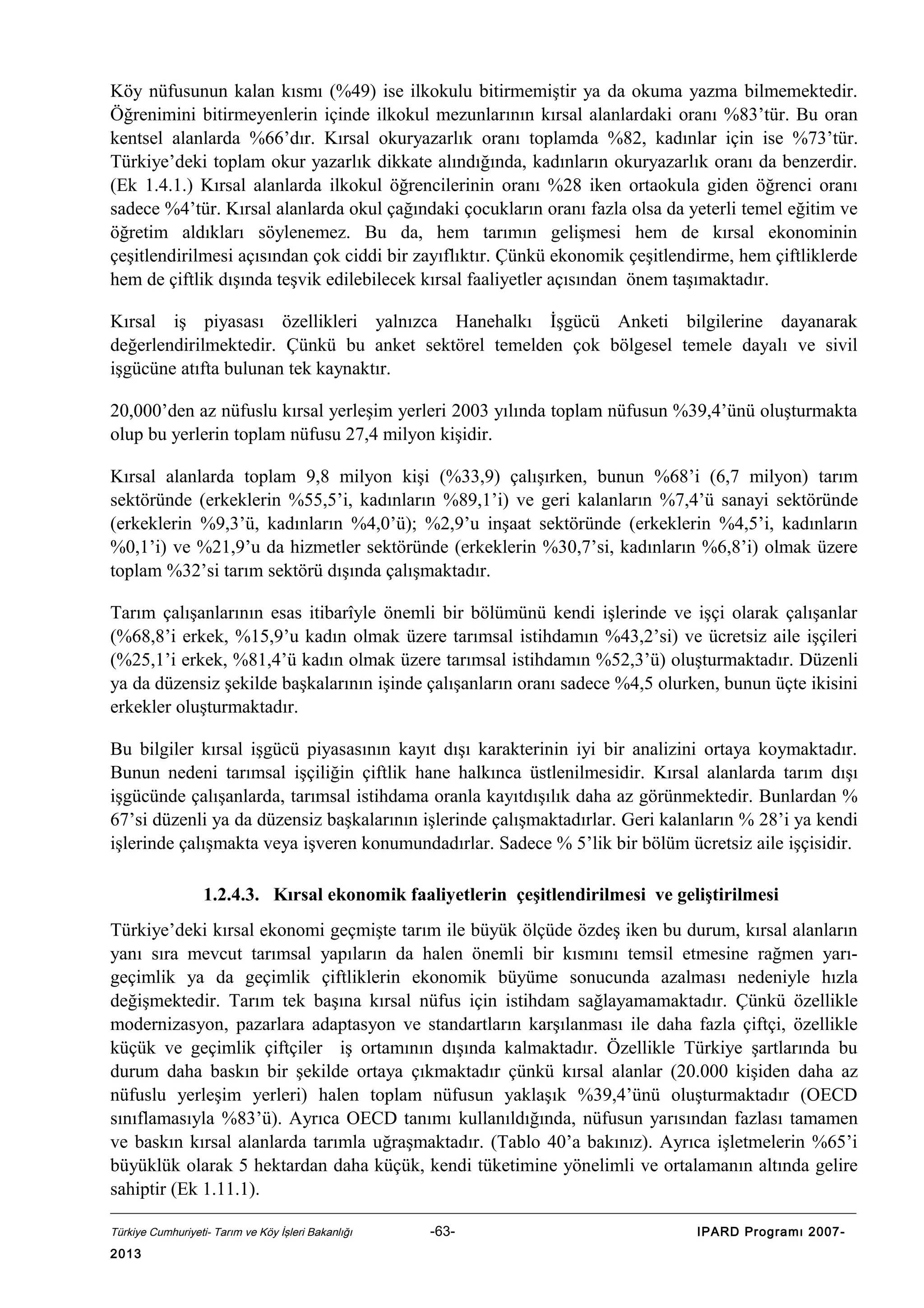 Köy nüfusunun kalan kısmı (%49) ise ilkokulu bitirmemiştir ya da okuma yazma bilmemektedir.
Öğrenimini bitirmeyenlerin içinde ilkokul mezunlarının kırsal alanlardaki oranı %83’tür. Bu oran
kentsel alanlarda %66’dır. Kırsal okuryazarlık oranı toplamda %82, kadınlar için ise %73’tür.
Türkiye’deki toplam okur yazarlık dikkate alındığında, kadınların okuryazarlık oranı da benzerdir.
(Ek 1.4.1.) Kırsal alanlarda ilkokul öğrencilerinin oranı %28 iken ortaokula giden öğrenci oranı
sadece %4’tür. Kırsal alanlarda okul çağındaki çocukların oranı fazla olsa da yeterli temel eğitim ve
öğretim aldıkları söylenemez. Bu da, hem tarımın gelişmesi hem de kırsal ekonominin
çeşitlendirilmesi açısından çok ciddi bir zayıflıktır. Çünkü ekonomik çeşitlendirme, hem çiftliklerde
hem de çiftlik dışında teşvik edilebilecek kırsal faaliyetler açısından önem taşımaktadır.
Kırsal iş piyasası özellikleri yalnızca Hanehalkı İşgücü Anketi bilgilerine dayanarak
değerlendirilmektedir. Çünkü bu anket sektörel temelden çok bölgesel temele dayalı ve sivil
işgücüne atıfta bulunan tek kaynaktır.
20,000’den az nüfuslu kırsal yerleşim yerleri 2003 yılında toplam nüfusun %39,4’ünü oluşturmakta
olup bu yerlerin toplam nüfusu 27,4 milyon kişidir.
Kırsal alanlarda toplam 9,8 milyon kişi (%33,9) çalışırken, bunun %68’i (6,7 milyon) tarım
sektöründe (erkeklerin %55,5’i, kadınların %89,1’i) ve geri kalanların %7,4’ü sanayi sektöründe
(erkeklerin %9,3’ü, kadınların %4,0’ü); %2,9’u inşaat sektöründe (erkeklerin %4,5’i, kadınların
%0,1’i) ve %21,9’u da hizmetler sektöründe (erkeklerin %30,7’si, kadınların %6,8’i) olmak üzere
toplam %32’si tarım sektörü dışında çalışmaktadır.
Tarım çalışanlarının esas itibarîyle önemli bir bölümünü kendi işlerinde ve işçi olarak çalışanlar
(%68,8’i erkek, %15,9’u kadın olmak üzere tarımsal istihdamın %43,2’si) ve ücretsiz aile işçileri
(%25,1’i erkek, %81,4’ü kadın olmak üzere tarımsal istihdamın %52,3’ü) oluşturmaktadır. Düzenli
ya da düzensiz şekilde başkalarının işinde çalışanların oranı sadece %4,5 olurken, bunun üçte ikisini
erkekler oluşturmaktadır.
Bu bilgiler kırsal işgücü piyasasının kayıt dışı karakterinin iyi bir analizini ortaya koymaktadır.
Bunun nedeni tarımsal işçiliğin çiftlik hane halkınca üstlenilmesidir. Kırsal alanlarda tarım dışı
işgücünde çalışanlarda, tarımsal istihdama oranla kayıtdışılık daha az görünmektedir. Bunlardan %
67’si düzenli ya da düzensiz başkalarının işlerinde çalışmaktadırlar. Geri kalanların % 28’i ya kendi
işlerinde çalışmakta veya işveren konumundadırlar. Sadece % 5’lik bir bölüm ücretsiz aile işçisidir.
1.2.4.3. Kırsal ekonomik faaliyetlerin çeşitlendirilmesi ve geliştirilmesi
Türkiye’deki kırsal ekonomi geçmişte tarım ile büyük ölçüde özdeş iken bu durum, kırsal alanların
yanı sıra mevcut tarımsal yapıların da halen önemli bir kısmını temsil etmesine rağmen yarıgeçimlik ya da geçimlik çiftliklerin ekonomik büyüme sonucunda azalması nedeniyle hızla
değişmektedir. Tarım tek başına kırsal nüfus için istihdam sağlayamamaktadır. Çünkü özellikle
modernizasyon, pazarlara adaptasyon ve standartların karşılanması ile daha fazla çiftçi, özellikle
küçük ve geçimlik çiftçiler iş ortamının dışında kalmaktadır. Özellikle Türkiye şartlarında bu
durum daha baskın bir şekilde ortaya çıkmaktadır çünkü kırsal alanlar (20.000 kişiden daha az
nüfuslu yerleşim yerleri) halen toplam nüfusun yaklaşık %39,4’ünü oluşturmaktadır (OECD
sınıflamasıyla %83’ü). Ayrıca OECD tanımı kullanıldığında, nüfusun yarısından fazlası tamamen
ve baskın kırsal alanlarda tarımla uğraşmaktadır. (Tablo 40’a bakınız). Ayrıca işletmelerin %65’i
büyüklük olarak 5 hektardan daha küçük, kendi tüketimine yönelimli ve ortalamanın altında gelire
sahiptir (Ek 1.11.1).
Türkiye Cumhuriyeti- Tarım ve Köy İşleri Bakanlığı

2013

-63-

IPARD Programı 2007-

 
