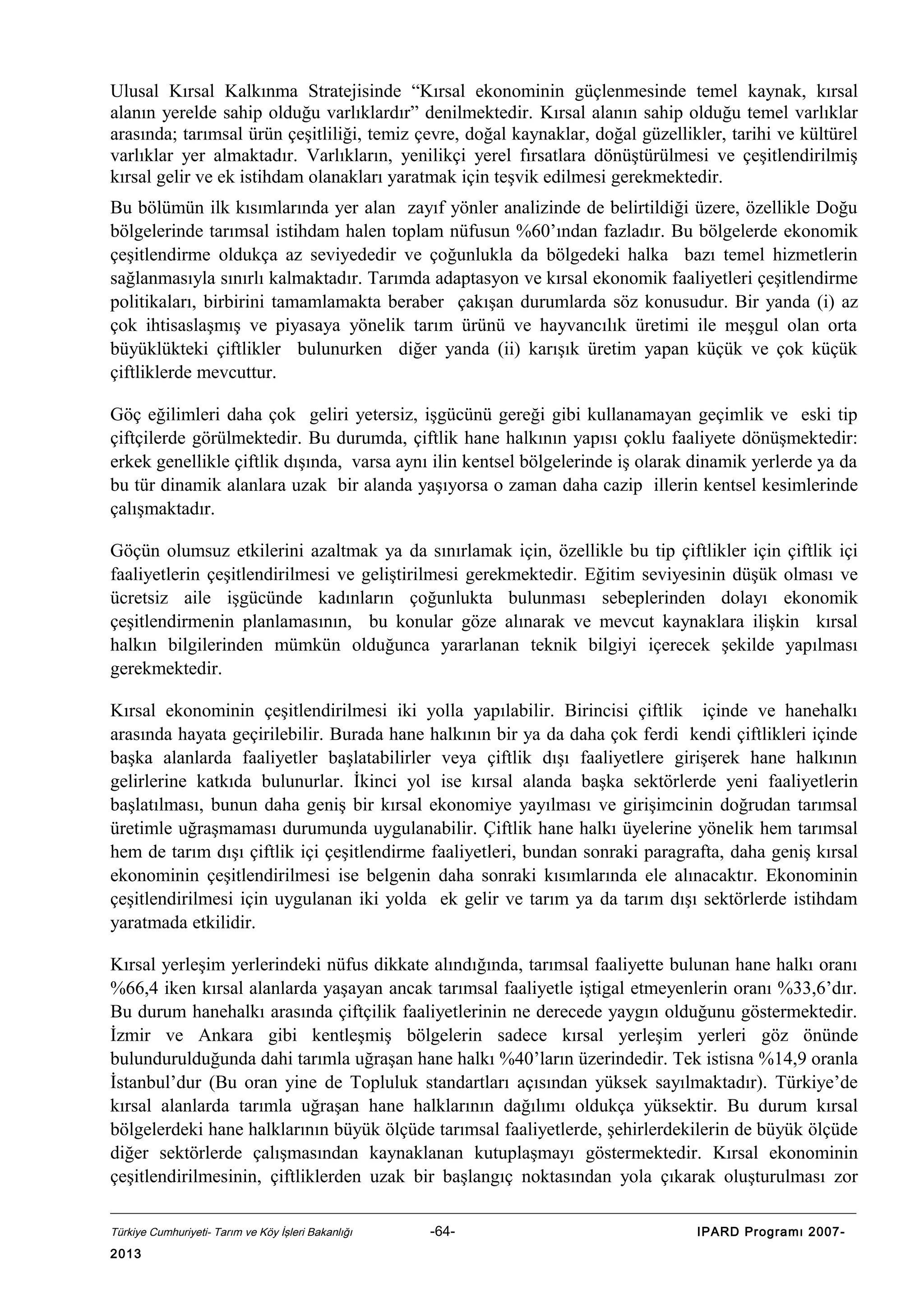Ulusal Kırsal Kalkınma Stratejisinde “Kırsal ekonominin güçlenmesinde temel kaynak, kırsal
alanın yerelde sahip olduğu varlıklardır” denilmektedir. Kırsal alanın sahip olduğu temel varlıklar
arasında; tarımsal ürün çeşitliliği, temiz çevre, doğal kaynaklar, doğal güzellikler, tarihi ve kültürel
varlıklar yer almaktadır. Varlıkların, yenilikçi yerel fırsatlara dönüştürülmesi ve çeşitlendirilmiş
kırsal gelir ve ek istihdam olanakları yaratmak için teşvik edilmesi gerekmektedir.
Bu bölümün ilk kısımlarında yer alan zayıf yönler analizinde de belirtildiği üzere, özellikle Doğu
bölgelerinde tarımsal istihdam halen toplam nüfusun %60’ından fazladır. Bu bölgelerde ekonomik
çeşitlendirme oldukça az seviyededir ve çoğunlukla da bölgedeki halka bazı temel hizmetlerin
sağlanmasıyla sınırlı kalmaktadır. Tarımda adaptasyon ve kırsal ekonomik faaliyetleri çeşitlendirme
politikaları, birbirini tamamlamakta beraber çakışan durumlarda söz konusudur. Bir yanda (i) az
çok ihtisaslaşmış ve piyasaya yönelik tarım ürünü ve hayvancılık üretimi ile meşgul olan orta
büyüklükteki çiftlikler bulunurken diğer yanda (ii) karışık üretim yapan küçük ve çok küçük
çiftliklerde mevcuttur.
Göç eğilimleri daha çok geliri yetersiz, işgücünü gereği gibi kullanamayan geçimlik ve eski tip
çiftçilerde görülmektedir. Bu durumda, çiftlik hane halkının yapısı çoklu faaliyete dönüşmektedir:
erkek genellikle çiftlik dışında, varsa aynı ilin kentsel bölgelerinde iş olarak dinamik yerlerde ya da
bu tür dinamik alanlara uzak bir alanda yaşıyorsa o zaman daha cazip illerin kentsel kesimlerinde
çalışmaktadır.
Göçün olumsuz etkilerini azaltmak ya da sınırlamak için, özellikle bu tip çiftlikler için çiftlik içi
faaliyetlerin çeşitlendirilmesi ve geliştirilmesi gerekmektedir. Eğitim seviyesinin düşük olması ve
ücretsiz aile işgücünde kadınların çoğunlukta bulunması sebeplerinden dolayı ekonomik
çeşitlendirmenin planlamasının, bu konular göze alınarak ve mevcut kaynaklara ilişkin kırsal
halkın bilgilerinden mümkün olduğunca yararlanan teknik bilgiyi içerecek şekilde yapılması
gerekmektedir.
Kırsal ekonominin çeşitlendirilmesi iki yolla yapılabilir. Birincisi çiftlik içinde ve hanehalkı
arasında hayata geçirilebilir. Burada hane halkının bir ya da daha çok ferdi kendi çiftlikleri içinde
başka alanlarda faaliyetler başlatabilirler veya çiftlik dışı faaliyetlere girişerek hane halkının
gelirlerine katkıda bulunurlar. İkinci yol ise kırsal alanda başka sektörlerde yeni faaliyetlerin
başlatılması, bunun daha geniş bir kırsal ekonomiye yayılması ve girişimcinin doğrudan tarımsal
üretimle uğraşmaması durumunda uygulanabilir. Çiftlik hane halkı üyelerine yönelik hem tarımsal
hem de tarım dışı çiftlik içi çeşitlendirme faaliyetleri, bundan sonraki paragrafta, daha geniş kırsal
ekonominin çeşitlendirilmesi ise belgenin daha sonraki kısımlarında ele alınacaktır. Ekonominin
çeşitlendirilmesi için uygulanan iki yolda ek gelir ve tarım ya da tarım dışı sektörlerde istihdam
yaratmada etkilidir.
Kırsal yerleşim yerlerindeki nüfus dikkate alındığında, tarımsal faaliyette bulunan hane halkı oranı
%66,4 iken kırsal alanlarda yaşayan ancak tarımsal faaliyetle iştigal etmeyenlerin oranı %33,6’dır.
Bu durum hanehalkı arasında çiftçilik faaliyetlerinin ne derecede yaygın olduğunu göstermektedir.
İzmir ve Ankara gibi kentleşmiş bölgelerin sadece kırsal yerleşim yerleri göz önünde
bulundurulduğunda dahi tarımla uğraşan hane halkı %40’ların üzerindedir. Tek istisna %14,9 oranla
İstanbul’dur (Bu oran yine de Topluluk standartları açısından yüksek sayılmaktadır). Türkiye’de
kırsal alanlarda tarımla uğraşan hane halklarının dağılımı oldukça yüksektir. Bu durum kırsal
bölgelerdeki hane halklarının büyük ölçüde tarımsal faaliyetlerde, şehirlerdekilerin de büyük ölçüde
diğer sektörlerde çalışmasından kaynaklanan kutuplaşmayı göstermektedir. Kırsal ekonominin
çeşitlendirilmesinin, çiftliklerden uzak bir başlangıç noktasından yola çıkarak oluşturulması zor
Türkiye Cumhuriyeti- Tarım ve Köy İşleri Bakanlığı

2013

-64-

IPARD Programı 2007-

 