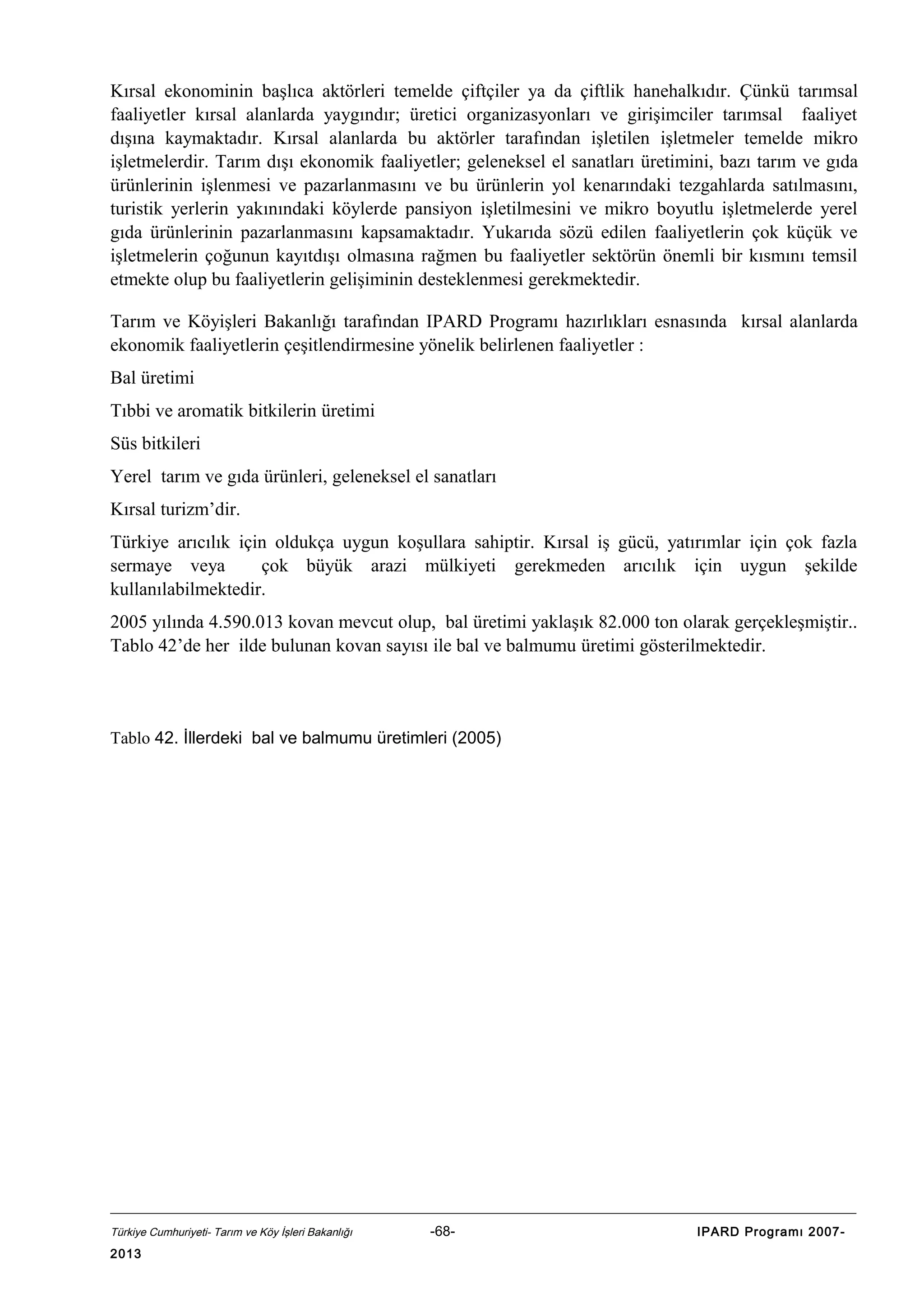 Kırsal ekonominin başlıca aktörleri temelde çiftçiler ya da çiftlik hanehalkıdır. Çünkü tarımsal
faaliyetler kırsal alanlarda yaygındır; üretici organizasyonları ve girişimciler tarımsal faaliyet
dışına kaymaktadır. Kırsal alanlarda bu aktörler tarafından işletilen işletmeler temelde mikro
işletmelerdir. Tarım dışı ekonomik faaliyetler; geleneksel el sanatları üretimini, bazı tarım ve gıda
ürünlerinin işlenmesi ve pazarlanmasını ve bu ürünlerin yol kenarındaki tezgahlarda satılmasını,
turistik yerlerin yakınındaki köylerde pansiyon işletilmesini ve mikro boyutlu işletmelerde yerel
gıda ürünlerinin pazarlanmasını kapsamaktadır. Yukarıda sözü edilen faaliyetlerin çok küçük ve
işletmelerin çoğunun kayıtdışı olmasına rağmen bu faaliyetler sektörün önemli bir kısmını temsil
etmekte olup bu faaliyetlerin gelişiminin desteklenmesi gerekmektedir.
Tarım ve Köyişleri Bakanlığı tarafından IPARD Programı hazırlıkları esnasında kırsal alanlarda
ekonomik faaliyetlerin çeşitlendirmesine yönelik belirlenen faaliyetler :
Bal üretimi
Tıbbi ve aromatik bitkilerin üretimi
Süs bitkileri
Yerel tarım ve gıda ürünleri, geleneksel el sanatları
Kırsal turizm’dir.
Türkiye arıcılık için oldukça uygun koşullara sahiptir. Kırsal iş gücü, yatırımlar için çok fazla
sermaye veya
çok büyük arazi mülkiyeti gerekmeden arıcılık için uygun şekilde
kullanılabilmektedir.
2005 yılında 4.590.013 kovan mevcut olup, bal üretimi yaklaşık 82.000 ton olarak gerçekleşmiştir..
Tablo 42’de her ilde bulunan kovan sayısı ile bal ve balmumu üretimi gösterilmektedir.

Tablo 42. İllerdeki bal ve balmumu üretimleri (2005)

Türkiye Cumhuriyeti- Tarım ve Köy İşleri Bakanlığı

2013

-68-

IPARD Programı 2007-

 