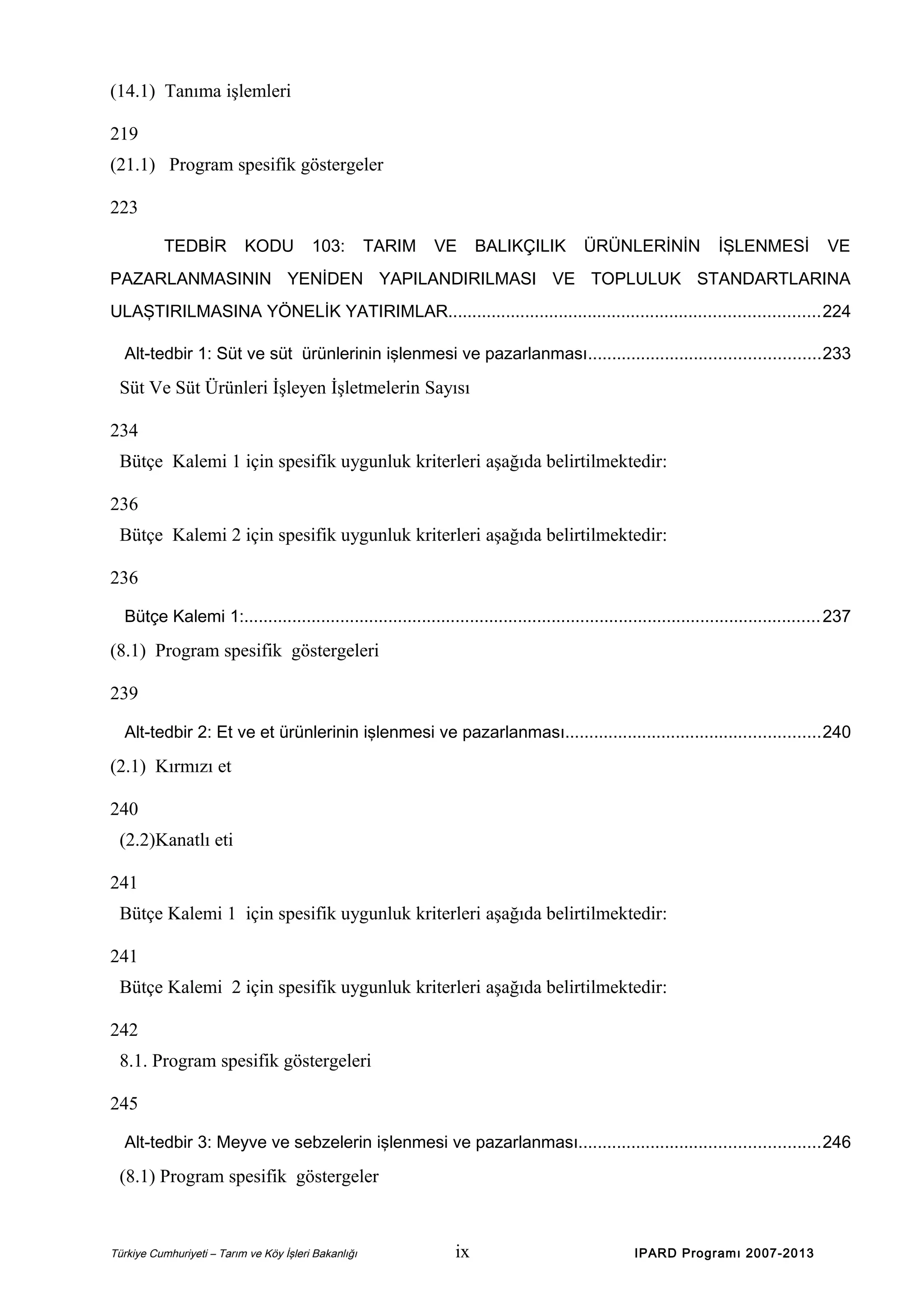 (14.1) Tanıma işlemleri
219
(21.1) Program spesifik göstergeler
223
TEDBİR

KODU

103:

TARIM

VE

BALIKÇILIK

ÜRÜNLERİNİN

İŞLENMESİ

VE

PAZARLANMASININ YENİDEN YAPILANDIRILMASI VE TOPLULUK STANDARTLARINA
ULAŞTIRILMASINA YÖNELİK YATIRIMLAR.............................................................................224
Alt-tedbir 1: Süt ve süt ürünlerinin işlenmesi ve pazarlanması................................................233

Süt Ve Süt Ürünleri İşleyen İşletmelerin Sayısı
234
Bütçe Kalemi 1 için spesifik uygunluk kriterleri aşağıda belirtilmektedir:
236
Bütçe Kalemi 2 için spesifik uygunluk kriterleri aşağıda belirtilmektedir:
236
Bütçe Kalemi 1:........................................................................................................................ 237

(8.1) Program spesifik göstergeleri
239
Alt-tedbir 2: Et ve et ürünlerinin işlenmesi ve pazarlanması.....................................................240

(2.1) Kırmızı et
240
(2.2)Kanatlı eti
241
Bütçe Kalemi 1 için spesifik uygunluk kriterleri aşağıda belirtilmektedir:
241
Bütçe Kalemi 2 için spesifik uygunluk kriterleri aşağıda belirtilmektedir:
242
8.1. Program spesifik göstergeleri
245
Alt-tedbir 3: Meyve ve sebzelerin işlenmesi ve pazarlanması..................................................246

(8.1) Program spesifik göstergeler

Türkiye Cumhuriyeti – Tarım ve Köy İşleri Bakanlığı

ix

IPARD Programı 2007-2013

 