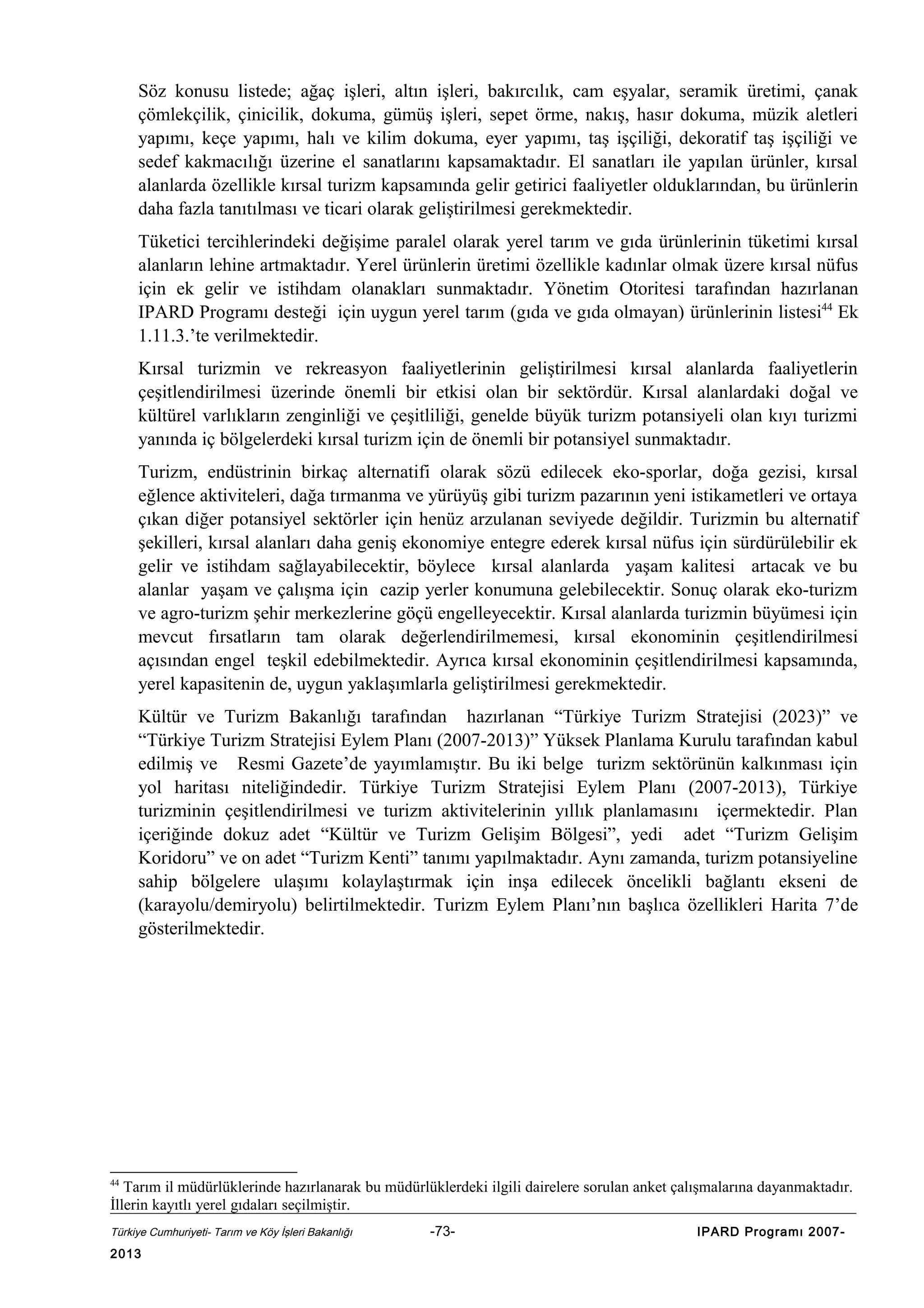 Söz konusu listede; ağaç işleri, altın işleri, bakırcılık, cam eşyalar, seramik üretimi, çanak
çömlekçilik, çinicilik, dokuma, gümüş işleri, sepet örme, nakış, hasır dokuma, müzik aletleri
yapımı, keçe yapımı, halı ve kilim dokuma, eyer yapımı, taş işçiliği, dekoratif taş işçiliği ve
sedef kakmacılığı üzerine el sanatlarını kapsamaktadır. El sanatları ile yapılan ürünler, kırsal
alanlarda özellikle kırsal turizm kapsamında gelir getirici faaliyetler olduklarından, bu ürünlerin
daha fazla tanıtılması ve ticari olarak geliştirilmesi gerekmektedir.
Tüketici tercihlerindeki değişime paralel olarak yerel tarım ve gıda ürünlerinin tüketimi kırsal
alanların lehine artmaktadır. Yerel ürünlerin üretimi özellikle kadınlar olmak üzere kırsal nüfus
için ek gelir ve istihdam olanakları sunmaktadır. Yönetim Otoritesi tarafından hazırlanan
IPARD Programı desteği için uygun yerel tarım (gıda ve gıda olmayan) ürünlerinin listesi44 Ek
1.11.3.’te verilmektedir.
Kırsal turizmin ve rekreasyon faaliyetlerinin geliştirilmesi kırsal alanlarda faaliyetlerin
çeşitlendirilmesi üzerinde önemli bir etkisi olan bir sektördür. Kırsal alanlardaki doğal ve
kültürel varlıkların zenginliği ve çeşitliliği, genelde büyük turizm potansiyeli olan kıyı turizmi
yanında iç bölgelerdeki kırsal turizm için de önemli bir potansiyel sunmaktadır.
Turizm, endüstrinin birkaç alternatifi olarak sözü edilecek eko-sporlar, doğa gezisi, kırsal
eğlence aktiviteleri, dağa tırmanma ve yürüyüş gibi turizm pazarının yeni istikametleri ve ortaya
çıkan diğer potansiyel sektörler için henüz arzulanan seviyede değildir. Turizmin bu alternatif
şekilleri, kırsal alanları daha geniş ekonomiye entegre ederek kırsal nüfus için sürdürülebilir ek
gelir ve istihdam sağlayabilecektir, böylece kırsal alanlarda yaşam kalitesi artacak ve bu
alanlar yaşam ve çalışma için cazip yerler konumuna gelebilecektir. Sonuç olarak eko-turizm
ve agro-turizm şehir merkezlerine göçü engelleyecektir. Kırsal alanlarda turizmin büyümesi için
mevcut fırsatların tam olarak değerlendirilmemesi, kırsal ekonominin çeşitlendirilmesi
açısından engel teşkil edebilmektedir. Ayrıca kırsal ekonominin çeşitlendirilmesi kapsamında,
yerel kapasitenin de, uygun yaklaşımlarla geliştirilmesi gerekmektedir.
Kültür ve Turizm Bakanlığı tarafından hazırlanan “Türkiye Turizm Stratejisi (2023)” ve
“Türkiye Turizm Stratejisi Eylem Planı (2007-2013)” Yüksek Planlama Kurulu tarafından kabul
edilmiş ve Resmi Gazete’de yayımlamıştır. Bu iki belge turizm sektörünün kalkınması için
yol haritası niteliğindedir. Türkiye Turizm Stratejisi Eylem Planı (2007-2013), Türkiye
turizminin çeşitlendirilmesi ve turizm aktivitelerinin yıllık planlamasını içermektedir. Plan
içeriğinde dokuz adet “Kültür ve Turizm Gelişim Bölgesi”, yedi adet “Turizm Gelişim
Koridoru” ve on adet “Turizm Kenti” tanımı yapılmaktadır. Aynı zamanda, turizm potansiyeline
sahip bölgelere ulaşımı kolaylaştırmak için inşa edilecek öncelikli bağlantı ekseni de
(karayolu/demiryolu) belirtilmektedir. Turizm Eylem Planı’nın başlıca özellikleri Harita 7’de
gösterilmektedir.

44

Tarım il müdürlüklerinde hazırlanarak bu müdürlüklerdeki ilgili dairelere sorulan anket çalışmalarına dayanmaktadır.
İllerin kayıtlı yerel gıdaları seçilmiştir.
Türkiye Cumhuriyeti- Tarım ve Köy İşleri Bakanlığı

2013

-73-

IPARD Programı 2007-

 