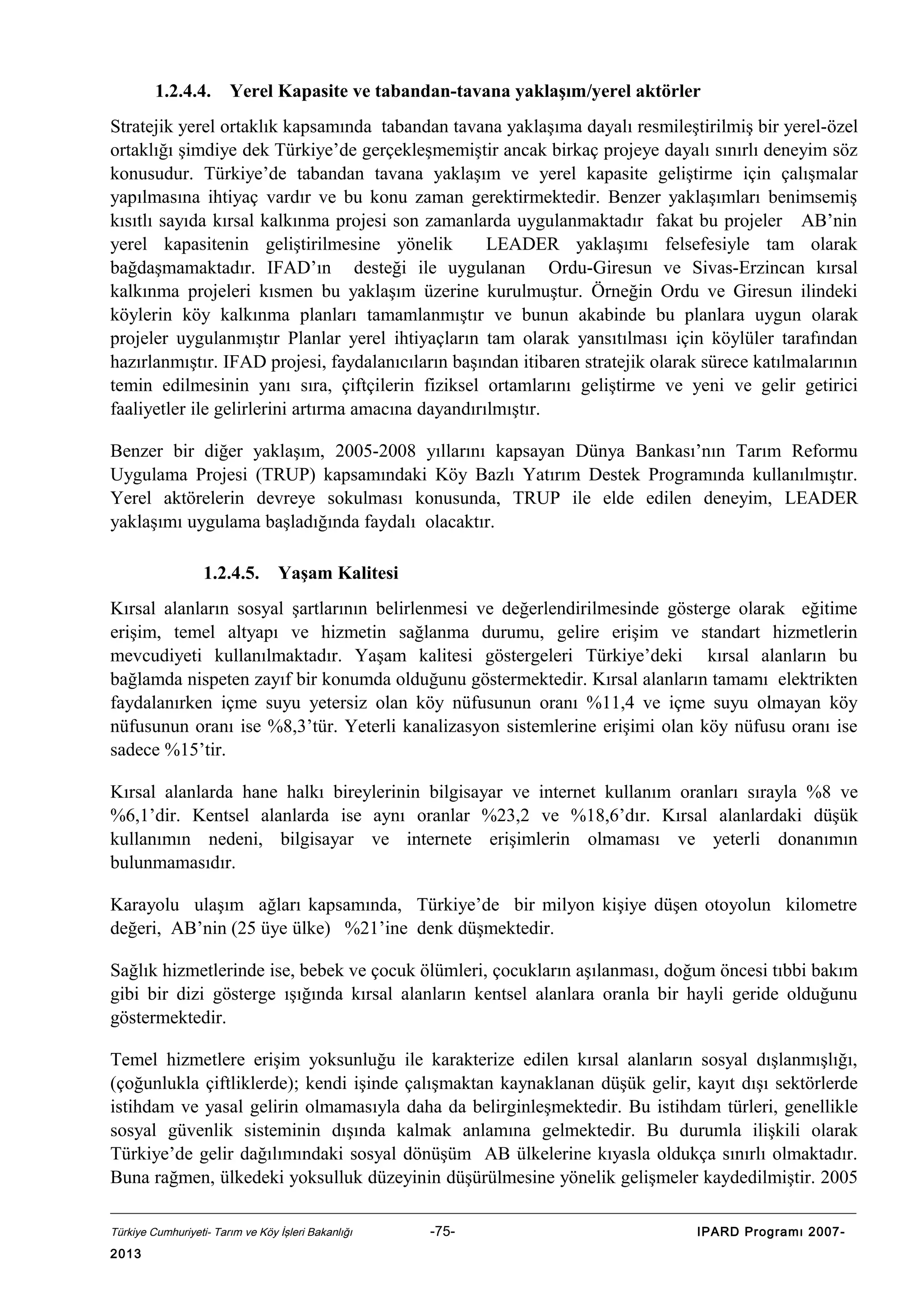 1.2.4.4.

Yerel Kapasite ve tabandan-tavana yaklaşım/yerel aktörler

Stratejik yerel ortaklık kapsamında tabandan tavana yaklaşıma dayalı resmileştirilmiş bir yerel-özel
ortaklığı şimdiye dek Türkiye’de gerçekleşmemiştir ancak birkaç projeye dayalı sınırlı deneyim söz
konusudur. Türkiye’de tabandan tavana yaklaşım ve yerel kapasite geliştirme için çalışmalar
yapılmasına ihtiyaç vardır ve bu konu zaman gerektirmektedir. Benzer yaklaşımları benimsemiş
kısıtlı sayıda kırsal kalkınma projesi son zamanlarda uygulanmaktadır fakat bu projeler AB’nin
yerel kapasitenin geliştirilmesine yönelik
LEADER yaklaşımı felsefesiyle tam olarak
bağdaşmamaktadır. IFAD’ın desteği ile uygulanan Ordu-Giresun ve Sivas-Erzincan kırsal
kalkınma projeleri kısmen bu yaklaşım üzerine kurulmuştur. Örneğin Ordu ve Giresun ilindeki
köylerin köy kalkınma planları tamamlanmıştır ve bunun akabinde bu planlara uygun olarak
projeler uygulanmıştır Planlar yerel ihtiyaçların tam olarak yansıtılması için köylüler tarafından
hazırlanmıştır. IFAD projesi, faydalanıcıların başından itibaren stratejik olarak sürece katılmalarının
temin edilmesinin yanı sıra, çiftçilerin fiziksel ortamlarını geliştirme ve yeni ve gelir getirici
faaliyetler ile gelirlerini artırma amacına dayandırılmıştır.
Benzer bir diğer yaklaşım, 2005-2008 yıllarını kapsayan Dünya Bankası’nın Tarım Reformu
Uygulama Projesi (TRUP) kapsamındaki Köy Bazlı Yatırım Destek Programında kullanılmıştır.
Yerel aktörelerin devreye sokulması konusunda, TRUP ile elde edilen deneyim, LEADER
yaklaşımı uygulama başladığında faydalı olacaktır.
1.2.4.5.

Yaşam Kalitesi

Kırsal alanların sosyal şartlarının belirlenmesi ve değerlendirilmesinde gösterge olarak eğitime
erişim, temel altyapı ve hizmetin sağlanma durumu, gelire erişim ve standart hizmetlerin
mevcudiyeti kullanılmaktadır. Yaşam kalitesi göstergeleri Türkiye’deki kırsal alanların bu
bağlamda nispeten zayıf bir konumda olduğunu göstermektedir. Kırsal alanların tamamı elektrikten
faydalanırken içme suyu yetersiz olan köy nüfusunun oranı %11,4 ve içme suyu olmayan köy
nüfusunun oranı ise %8,3’tür. Yeterli kanalizasyon sistemlerine erişimi olan köy nüfusu oranı ise
sadece %15’tir.
Kırsal alanlarda hane halkı bireylerinin bilgisayar ve internet kullanım oranları sırayla %8 ve
%6,1’dir. Kentsel alanlarda ise aynı oranlar %23,2 ve %18,6’dır. Kırsal alanlardaki düşük
kullanımın nedeni, bilgisayar ve internete erişimlerin olmaması ve yeterli donanımın
bulunmamasıdır.
Karayolu ulaşım ağları kapsamında, Türkiye’de bir milyon kişiye düşen otoyolun kilometre
değeri, AB’nin (25 üye ülke) %21’ine denk düşmektedir.
Sağlık hizmetlerinde ise, bebek ve çocuk ölümleri, çocukların aşılanması, doğum öncesi tıbbi bakım
gibi bir dizi gösterge ışığında kırsal alanların kentsel alanlara oranla bir hayli geride olduğunu
göstermektedir.
Temel hizmetlere erişim yoksunluğu ile karakterize edilen kırsal alanların sosyal dışlanmışlığı,
(çoğunlukla çiftliklerde); kendi işinde çalışmaktan kaynaklanan düşük gelir, kayıt dışı sektörlerde
istihdam ve yasal gelirin olmamasıyla daha da belirginleşmektedir. Bu istihdam türleri, genellikle
sosyal güvenlik sisteminin dışında kalmak anlamına gelmektedir. Bu durumla ilişkili olarak
Türkiye’de gelir dağılımındaki sosyal dönüşüm AB ülkelerine kıyasla oldukça sınırlı olmaktadır.
Buna rağmen, ülkedeki yoksulluk düzeyinin düşürülmesine yönelik gelişmeler kaydedilmiştir. 2005
Türkiye Cumhuriyeti- Tarım ve Köy İşleri Bakanlığı

2013

-75-

IPARD Programı 2007-

 