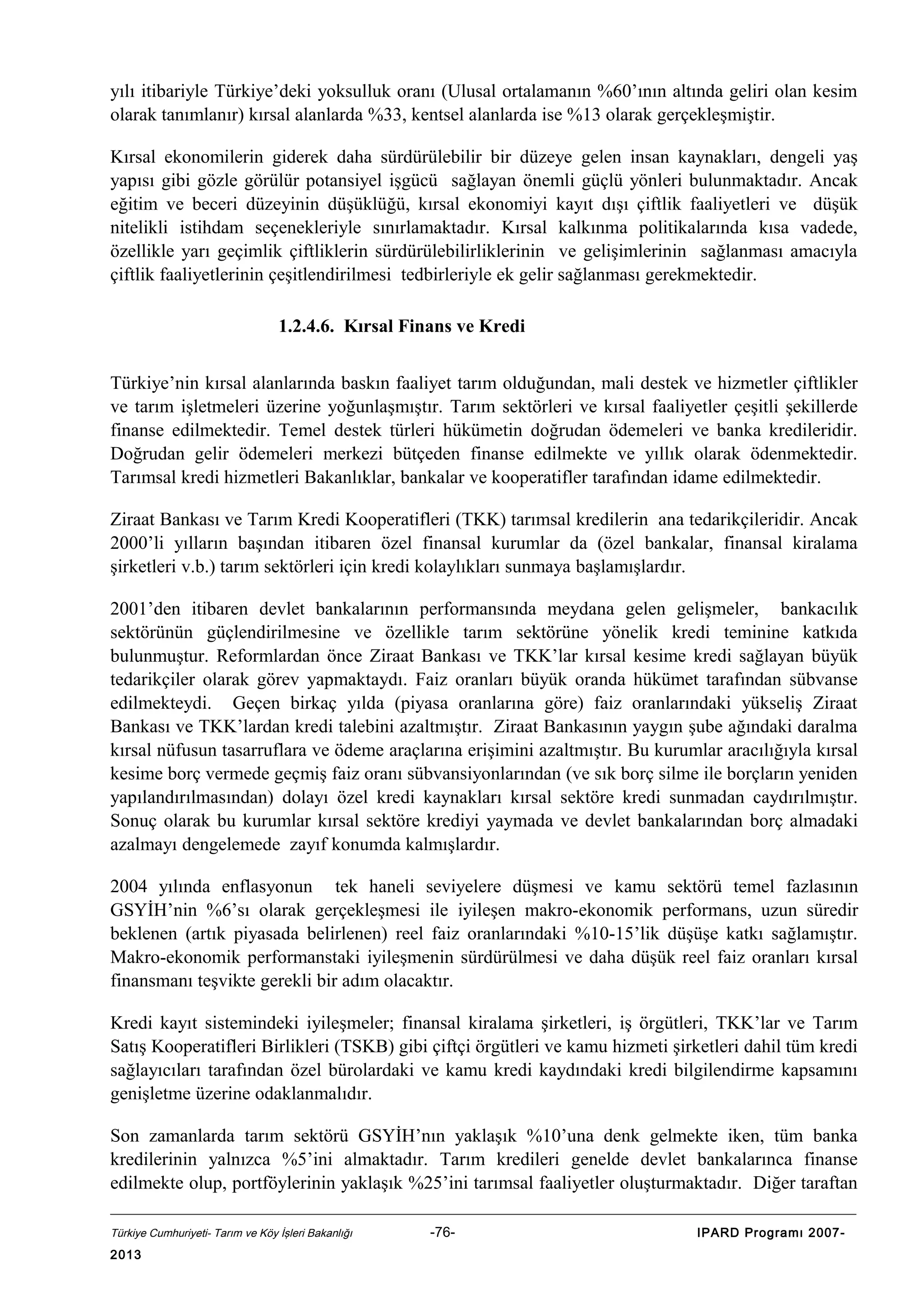 yılı itibariyle Türkiye’deki yoksulluk oranı (Ulusal ortalamanın %60’ının altında geliri olan kesim
olarak tanımlanır) kırsal alanlarda %33, kentsel alanlarda ise %13 olarak gerçekleşmiştir.
Kırsal ekonomilerin giderek daha sürdürülebilir bir düzeye gelen insan kaynakları, dengeli yaş
yapısı gibi gözle görülür potansiyel işgücü sağlayan önemli güçlü yönleri bulunmaktadır. Ancak
eğitim ve beceri düzeyinin düşüklüğü, kırsal ekonomiyi kayıt dışı çiftlik faaliyetleri ve düşük
nitelikli istihdam seçenekleriyle sınırlamaktadır. Kırsal kalkınma politikalarında kısa vadede,
özellikle yarı geçimlik çiftliklerin sürdürülebilirliklerinin ve gelişimlerinin sağlanması amacıyla
çiftlik faaliyetlerinin çeşitlendirilmesi tedbirleriyle ek gelir sağlanması gerekmektedir.
1.2.4.6. Kırsal Finans ve Kredi
Türkiye’nin kırsal alanlarında baskın faaliyet tarım olduğundan, mali destek ve hizmetler çiftlikler
ve tarım işletmeleri üzerine yoğunlaşmıştır. Tarım sektörleri ve kırsal faaliyetler çeşitli şekillerde
finanse edilmektedir. Temel destek türleri hükümetin doğrudan ödemeleri ve banka kredileridir.
Doğrudan gelir ödemeleri merkezi bütçeden finanse edilmekte ve yıllık olarak ödenmektedir.
Tarımsal kredi hizmetleri Bakanlıklar, bankalar ve kooperatifler tarafından idame edilmektedir.
Ziraat Bankası ve Tarım Kredi Kooperatifleri (TKK) tarımsal kredilerin ana tedarikçileridir. Ancak
2000’li yılların başından itibaren özel finansal kurumlar da (özel bankalar, finansal kiralama
şirketleri v.b.) tarım sektörleri için kredi kolaylıkları sunmaya başlamışlardır.
2001’den itibaren devlet bankalarının performansında meydana gelen gelişmeler, bankacılık
sektörünün güçlendirilmesine ve özellikle tarım sektörüne yönelik kredi teminine katkıda
bulunmuştur. Reformlardan önce Ziraat Bankası ve TKK’lar kırsal kesime kredi sağlayan büyük
tedarikçiler olarak görev yapmaktaydı. Faiz oranları büyük oranda hükümet tarafından sübvanse
edilmekteydi. Geçen birkaç yılda (piyasa oranlarına göre) faiz oranlarındaki yükseliş Ziraat
Bankası ve TKK’lardan kredi talebini azaltmıştır. Ziraat Bankasının yaygın şube ağındaki daralma
kırsal nüfusun tasarruflara ve ödeme araçlarına erişimini azaltmıştır. Bu kurumlar aracılığıyla kırsal
kesime borç vermede geçmiş faiz oranı sübvansiyonlarından (ve sık borç silme ile borçların yeniden
yapılandırılmasından) dolayı özel kredi kaynakları kırsal sektöre kredi sunmadan caydırılmıştır.
Sonuç olarak bu kurumlar kırsal sektöre krediyi yaymada ve devlet bankalarından borç almadaki
azalmayı dengelemede zayıf konumda kalmışlardır.
2004 yılında enflasyonun tek haneli seviyelere düşmesi ve kamu sektörü temel fazlasının
GSYİH’nin %6’sı olarak gerçekleşmesi ile iyileşen makro-ekonomik performans, uzun süredir
beklenen (artık piyasada belirlenen) reel faiz oranlarındaki %10-15’lik düşüşe katkı sağlamıştır.
Makro-ekonomik performanstaki iyileşmenin sürdürülmesi ve daha düşük reel faiz oranları kırsal
finansmanı teşvikte gerekli bir adım olacaktır.
Kredi kayıt sistemindeki iyileşmeler; finansal kiralama şirketleri, iş örgütleri, TKK’lar ve Tarım
Satış Kooperatifleri Birlikleri (TSKB) gibi çiftçi örgütleri ve kamu hizmeti şirketleri dahil tüm kredi
sağlayıcıları tarafından özel bürolardaki ve kamu kredi kaydındaki kredi bilgilendirme kapsamını
genişletme üzerine odaklanmalıdır.
Son zamanlarda tarım sektörü GSYİH’nın yaklaşık %10’una denk gelmekte iken, tüm banka
kredilerinin yalnızca %5’ini almaktadır. Tarım kredileri genelde devlet bankalarınca finanse
edilmekte olup, portföylerinin yaklaşık %25’ini tarımsal faaliyetler oluşturmaktadır. Diğer taraftan
Türkiye Cumhuriyeti- Tarım ve Köy İşleri Bakanlığı

2013

-76-

IPARD Programı 2007-

 