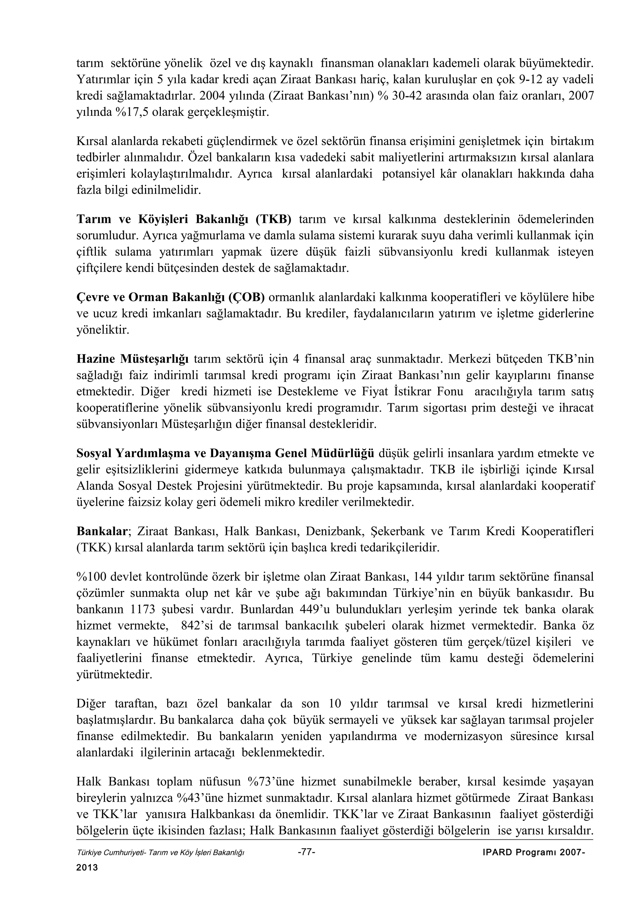 tarım sektörüne yönelik özel ve dış kaynaklı finansman olanakları kademeli olarak büyümektedir.
Yatırımlar için 5 yıla kadar kredi açan Ziraat Bankası hariç, kalan kuruluşlar en çok 9-12 ay vadeli
kredi sağlamaktadırlar. 2004 yılında (Ziraat Bankası’nın) % 30-42 arasında olan faiz oranları, 2007
yılında %17,5 olarak gerçekleşmiştir.
Kırsal alanlarda rekabeti güçlendirmek ve özel sektörün finansa erişimini genişletmek için birtakım
tedbirler alınmalıdır. Özel bankaların kısa vadedeki sabit maliyetlerini artırmaksızın kırsal alanlara
erişimleri kolaylaştırılmalıdır. Ayrıca kırsal alanlardaki potansiyel kâr olanakları hakkında daha
fazla bilgi edinilmelidir.
Tarım ve Köyişleri Bakanlığı (TKB) tarım ve kırsal kalkınma desteklerinin ödemelerinden
sorumludur. Ayrıca yağmurlama ve damla sulama sistemi kurarak suyu daha verimli kullanmak için
çiftlik sulama yatırımları yapmak üzere düşük faizli sübvansiyonlu kredi kullanmak isteyen
çiftçilere kendi bütçesinden destek de sağlamaktadır.
Çevre ve Orman Bakanlığı (ÇOB) ormanlık alanlardaki kalkınma kooperatifleri ve köylülere hibe
ve ucuz kredi imkanları sağlamaktadır. Bu krediler, faydalanıcıların yatırım ve işletme giderlerine
yöneliktir.
Hazine Müsteşarlığı tarım sektörü için 4 finansal araç sunmaktadır. Merkezi bütçeden TKB’nin
sağladığı faiz indirimli tarımsal kredi programı için Ziraat Bankası’nın gelir kayıplarını finanse
etmektedir. Diğer kredi hizmeti ise Destekleme ve Fiyat İstikrar Fonu aracılığıyla tarım satış
kooperatiflerine yönelik sübvansiyonlu kredi programıdır. Tarım sigortası prim desteği ve ihracat
sübvansiyonları Müsteşarlığın diğer finansal destekleridir.
Sosyal Yardımlaşma ve Dayanışma Genel Müdürlüğü düşük gelirli insanlara yardım etmekte ve
gelir eşitsizliklerini gidermeye katkıda bulunmaya çalışmaktadır. TKB ile işbirliği içinde Kırsal
Alanda Sosyal Destek Projesini yürütmektedir. Bu proje kapsamında, kırsal alanlardaki kooperatif
üyelerine faizsiz kolay geri ödemeli mikro krediler verilmektedir.
Bankalar; Ziraat Bankası, Halk Bankası, Denizbank, Şekerbank ve Tarım Kredi Kooperatifleri
(TKK) kırsal alanlarda tarım sektörü için başlıca kredi tedarikçileridir.
%100 devlet kontrolünde özerk bir işletme olan Ziraat Bankası, 144 yıldır tarım sektörüne finansal
çözümler sunmakta olup net kâr ve şube ağı bakımından Türkiye’nin en büyük bankasıdır. Bu
bankanın 1173 şubesi vardır. Bunlardan 449’u bulundukları yerleşim yerinde tek banka olarak
hizmet vermekte, 842’si de tarımsal bankacılık şubeleri olarak hizmet vermektedir. Banka öz
kaynakları ve hükümet fonları aracılığıyla tarımda faaliyet gösteren tüm gerçek/tüzel kişileri ve
faaliyetlerini finanse etmektedir. Ayrıca, Türkiye genelinde tüm kamu desteği ödemelerini
yürütmektedir.
Diğer taraftan, bazı özel bankalar da son 10 yıldır tarımsal ve kırsal kredi hizmetlerini
başlatmışlardır. Bu bankalarca daha çok büyük sermayeli ve yüksek kar sağlayan tarımsal projeler
finanse edilmektedir. Bu bankaların yeniden yapılandırma ve modernizasyon süresince kırsal
alanlardaki ilgilerinin artacağı beklenmektedir.
Halk Bankası toplam nüfusun %73’üne hizmet sunabilmekle beraber, kırsal kesimde yaşayan
bireylerin yalnızca %43’üne hizmet sunmaktadır. Kırsal alanlara hizmet götürmede Ziraat Bankası
ve TKK’lar yanısıra Halkbankası da önemlidir. TKK’lar ve Ziraat Bankasının faaliyet gösterdiği
bölgelerin üçte ikisinden fazlası; Halk Bankasının faaliyet gösterdiği bölgelerin ise yarısı kırsaldır.
Türkiye Cumhuriyeti- Tarım ve Köy İşleri Bakanlığı

2013

-77-

IPARD Programı 2007-

 
