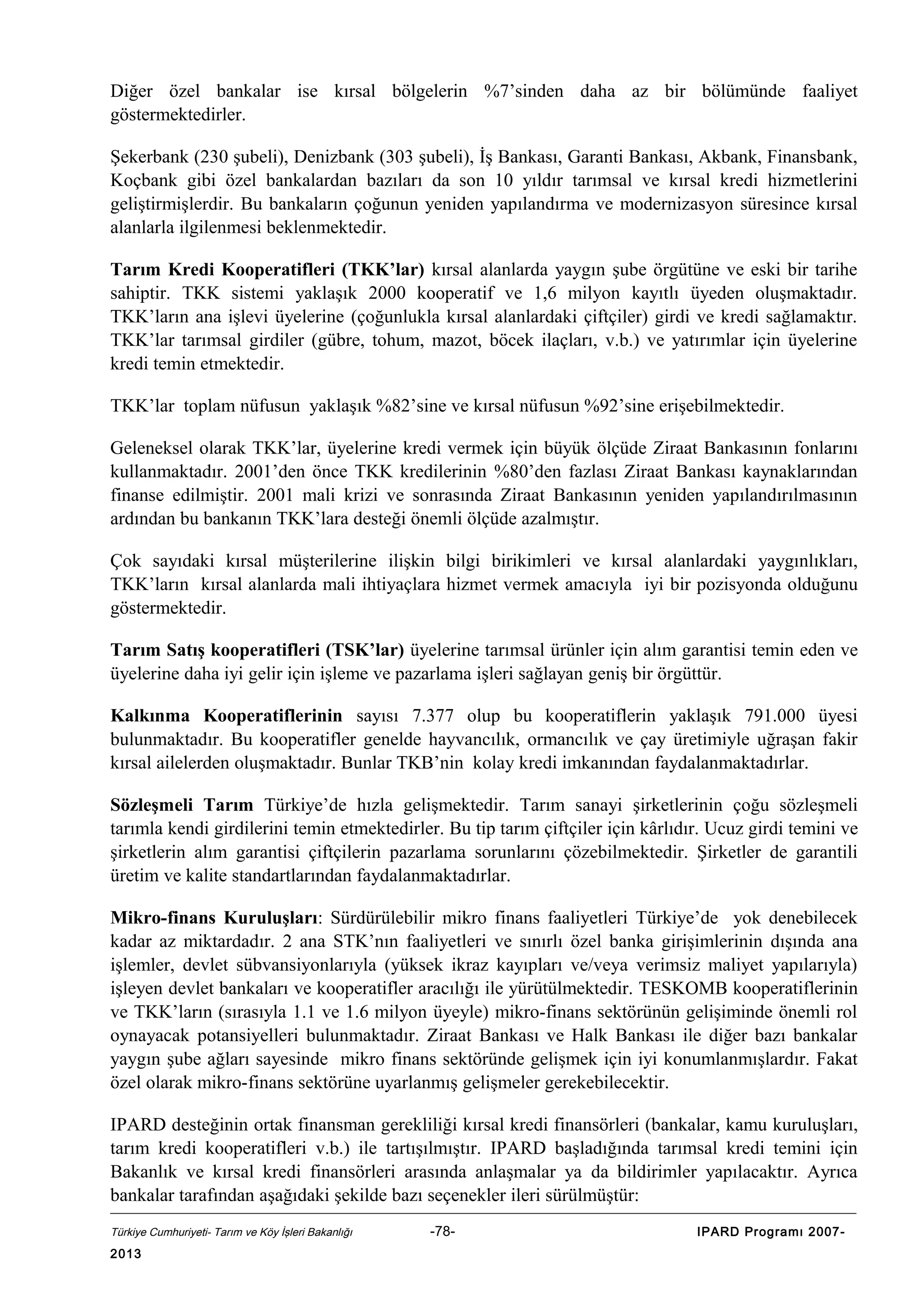 Diğer özel bankalar ise kırsal bölgelerin %7’sinden daha az bir bölümünde faaliyet
göstermektedirler.
Şekerbank (230 şubeli), Denizbank (303 şubeli), İş Bankası, Garanti Bankası, Akbank, Finansbank,
Koçbank gibi özel bankalardan bazıları da son 10 yıldır tarımsal ve kırsal kredi hizmetlerini
geliştirmişlerdir. Bu bankaların çoğunun yeniden yapılandırma ve modernizasyon süresince kırsal
alanlarla ilgilenmesi beklenmektedir.
Tarım Kredi Kooperatifleri (TKK’lar) kırsal alanlarda yaygın şube örgütüne ve eski bir tarihe
sahiptir. TKK sistemi yaklaşık 2000 kooperatif ve 1,6 milyon kayıtlı üyeden oluşmaktadır.
TKK’ların ana işlevi üyelerine (çoğunlukla kırsal alanlardaki çiftçiler) girdi ve kredi sağlamaktır.
TKK’lar tarımsal girdiler (gübre, tohum, mazot, böcek ilaçları, v.b.) ve yatırımlar için üyelerine
kredi temin etmektedir.
TKK’lar toplam nüfusun yaklaşık %82’sine ve kırsal nüfusun %92’sine erişebilmektedir.
Geleneksel olarak TKK’lar, üyelerine kredi vermek için büyük ölçüde Ziraat Bankasının fonlarını
kullanmaktadır. 2001’den önce TKK kredilerinin %80’den fazlası Ziraat Bankası kaynaklarından
finanse edilmiştir. 2001 mali krizi ve sonrasında Ziraat Bankasının yeniden yapılandırılmasının
ardından bu bankanın TKK’lara desteği önemli ölçüde azalmıştır.
Çok sayıdaki kırsal müşterilerine ilişkin bilgi birikimleri ve kırsal alanlardaki yaygınlıkları,
TKK’ların kırsal alanlarda mali ihtiyaçlara hizmet vermek amacıyla iyi bir pozisyonda olduğunu
göstermektedir.
Tarım Satış kooperatifleri (TSK’lar) üyelerine tarımsal ürünler için alım garantisi temin eden ve
üyelerine daha iyi gelir için işleme ve pazarlama işleri sağlayan geniş bir örgüttür.
Kalkınma Kooperatiflerinin sayısı 7.377 olup bu kooperatiflerin yaklaşık 791.000 üyesi
bulunmaktadır. Bu kooperatifler genelde hayvancılık, ormancılık ve çay üretimiyle uğraşan fakir
kırsal ailelerden oluşmaktadır. Bunlar TKB’nin kolay kredi imkanından faydalanmaktadırlar.
Sözleşmeli Tarım Türkiye’de hızla gelişmektedir. Tarım sanayi şirketlerinin çoğu sözleşmeli
tarımla kendi girdilerini temin etmektedirler. Bu tip tarım çiftçiler için kârlıdır. Ucuz girdi temini ve
şirketlerin alım garantisi çiftçilerin pazarlama sorunlarını çözebilmektedir. Şirketler de garantili
üretim ve kalite standartlarından faydalanmaktadırlar.
Mikro-finans Kuruluşları: Sürdürülebilir mikro finans faaliyetleri Türkiye’de yok denebilecek
kadar az miktardadır. 2 ana STK’nın faaliyetleri ve sınırlı özel banka girişimlerinin dışında ana
işlemler, devlet sübvansiyonlarıyla (yüksek ikraz kayıpları ve/veya verimsiz maliyet yapılarıyla)
işleyen devlet bankaları ve kooperatifler aracılığı ile yürütülmektedir. TESKOMB kooperatiflerinin
ve TKK’ların (sırasıyla 1.1 ve 1.6 milyon üyeyle) mikro-finans sektörünün gelişiminde önemli rol
oynayacak potansiyelleri bulunmaktadır. Ziraat Bankası ve Halk Bankası ile diğer bazı bankalar
yaygın şube ağları sayesinde mikro finans sektöründe gelişmek için iyi konumlanmışlardır. Fakat
özel olarak mikro-finans sektörüne uyarlanmış gelişmeler gerekebilecektir.
IPARD desteğinin ortak finansman gerekliliği kırsal kredi finansörleri (bankalar, kamu kuruluşları,
tarım kredi kooperatifleri v.b.) ile tartışılmıştır. IPARD başladığında tarımsal kredi temini için
Bakanlık ve kırsal kredi finansörleri arasında anlaşmalar ya da bildirimler yapılacaktır. Ayrıca
bankalar tarafından aşağıdaki şekilde bazı seçenekler ileri sürülmüştür:
Türkiye Cumhuriyeti- Tarım ve Köy İşleri Bakanlığı

2013

-78-

IPARD Programı 2007-

 