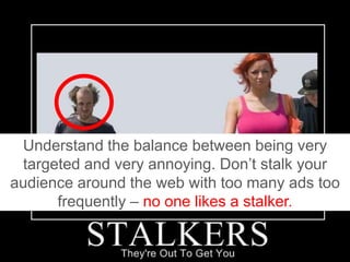 Understand the balance between being very targeted and very annoying. Don’t stalk your audience around the web with too many ads too frequently – no one likes a stalker.