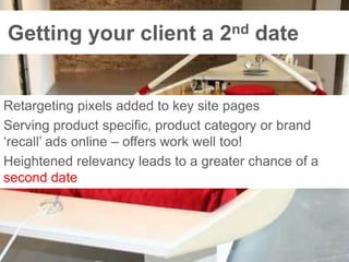 Getting your client a 2nd dateRetargeting pixels added to key site pagesServing product specific, product category or brand ‘recall’ ads online – offers work well too!Heightened relevancy leads to a greater chance of a second date