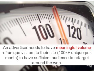 An advertiser needs to have meaningful volume of unique visitors to their site (100k+ unique per month) to have sufficient audience to retarget around the web.