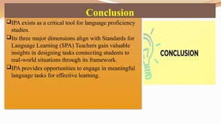 Conclusion
IPA exists as a critical tool for language proficiency
studies.
Its three major dimensions align with Standards for
Language Learning (SPA) Teachers gain valuable
insights in designing tasks connecting students to
real-world situations through its framework.
IPA provides opportunities to engage in meaningful
language tasks for effective learning.
 