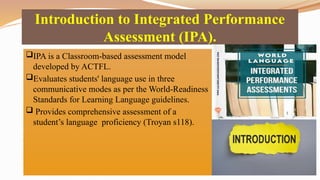 Introduction to Integrated Performance
Assessment (IPA).
IPA is a Classroom-based assessment model
developed by ACTFL.
Evaluates students' language use in three
communicative modes as per the World-Readiness
Standards for Learning Language guidelines.
 Provides comprehensive assessment of a
student’s language proficiency (Troyan s118).
 