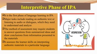Interpretive Phase of IPA
It is the first phase of language learning in IPA
Major tasks include reading an authentic text or
listening to audio or dialogues, which they need
to understand and analyze
The method of assessment may require students
to answer questions from summarized ideas and
draw conclusions from information presented in
the materials
It assesses the learner skills on interpreting
authentic materials in a particular language
 