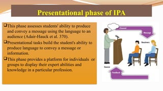 Presentational phase of IPA
This phase assesses students' ability to produce
and convey a message using the language to an
audience (Adair Hauck et al. 370).
‐
Presentational tasks build the student's ability to
produce language to convey a message or
information.
This phase provides a platform for individuals or
groups to display their expert abilities and
knowledge in a particular profession.
 