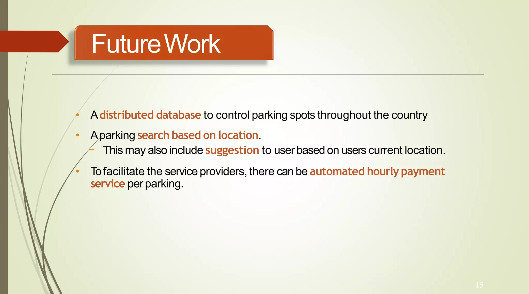 FutureWork
15
• Adistributed database to control parking spots throughout the country
• Aparking search based on location.
− This may also include suggestion to user basedon users current location.
• Tofacilitate the service providers, there can be automated hourly payment
service perparking.
 