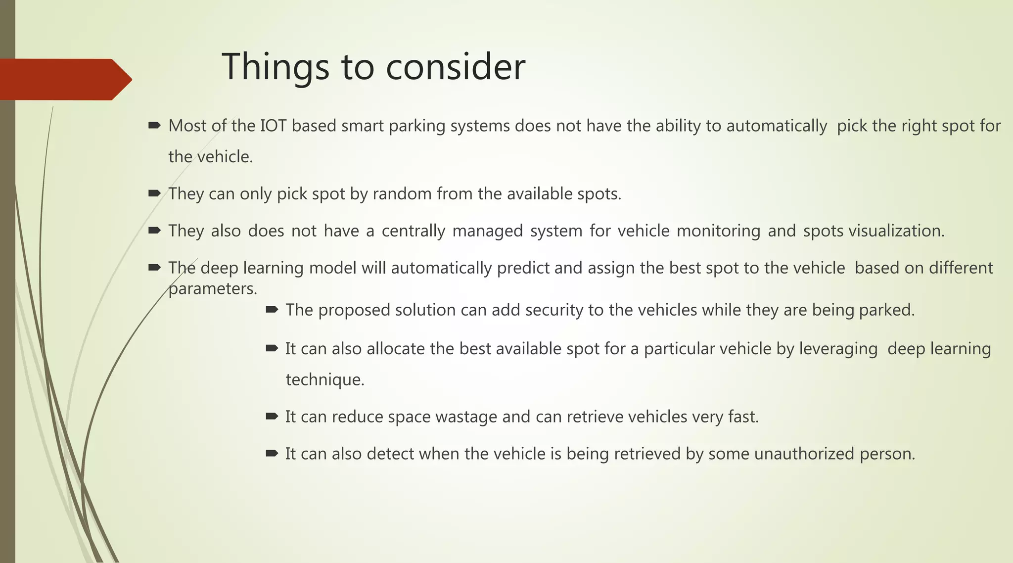 Things to consider
 Most of the IOT based smart parking systems does not have the ability to automatically pick the right spot for
the vehicle.
 They can only pick spot by random from the available spots.
 They also does not have a centrally managed system for vehicle monitoring and spots visualization.
 The deep learning model will automatically predict and assign the best spot to the vehicle based on different
parameters.
 The proposed solution can add security to the vehicles while they are being parked.
 It can also allocate the best available spot for a particular vehicle by leveraging deep learning
technique.
 It can reduce space wastage and can retrieve vehicles very fast.
 It can also detect when the vehicle is being retrieved by some unauthorized person.
 