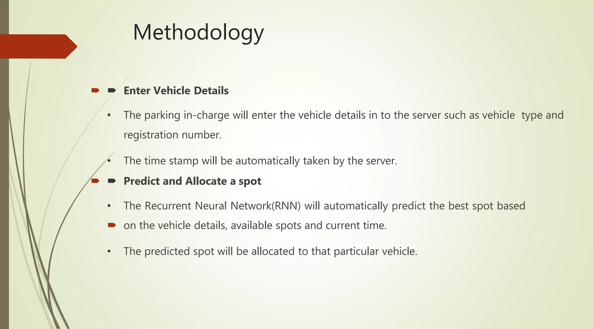 Methodology
  Enter Vehicle Details
• The parking in-charge will enter the vehicle details in to the server such as vehicle type and
registration number.
• The time stamp will be automatically taken by the server.
  Predict and Allocate a spot
• The Recurrent Neural Network(RNN) will automatically predict the best spot based
 on the vehicle details, available spots and current time.
• The predicted spot will be allocated to that particular vehicle.
 
