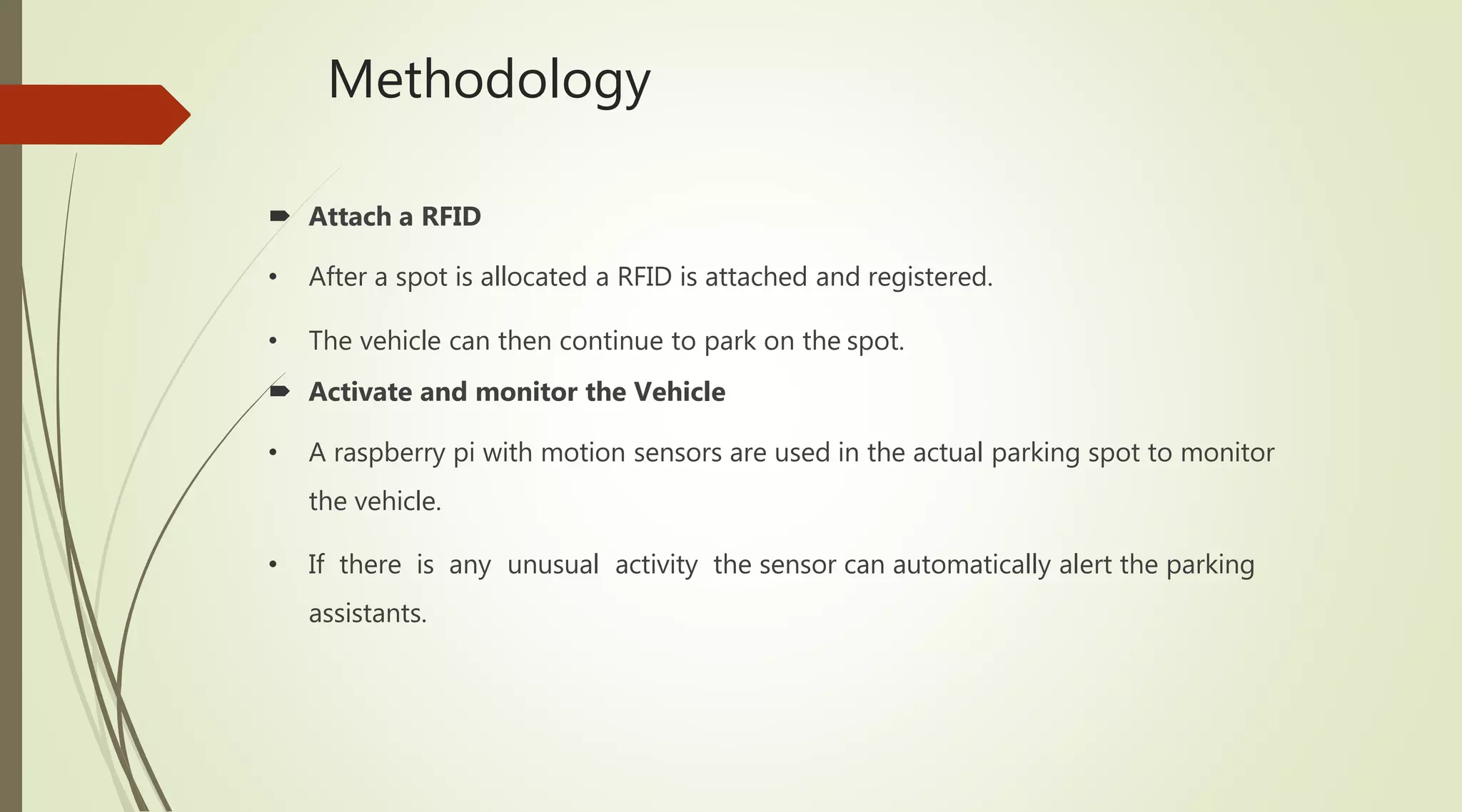 Methodology
 Attach a RFID
• After a spot is allocated a RFID is attached and registered.
• The vehicle can then continue to park on the spot.
 Activate and monitor the Vehicle
• A raspberry pi with motion sensors are used in the actual parking spot to monitor
the vehicle.
• If there is any unusual activity the sensor can automatically alert the parking
assistants.
 