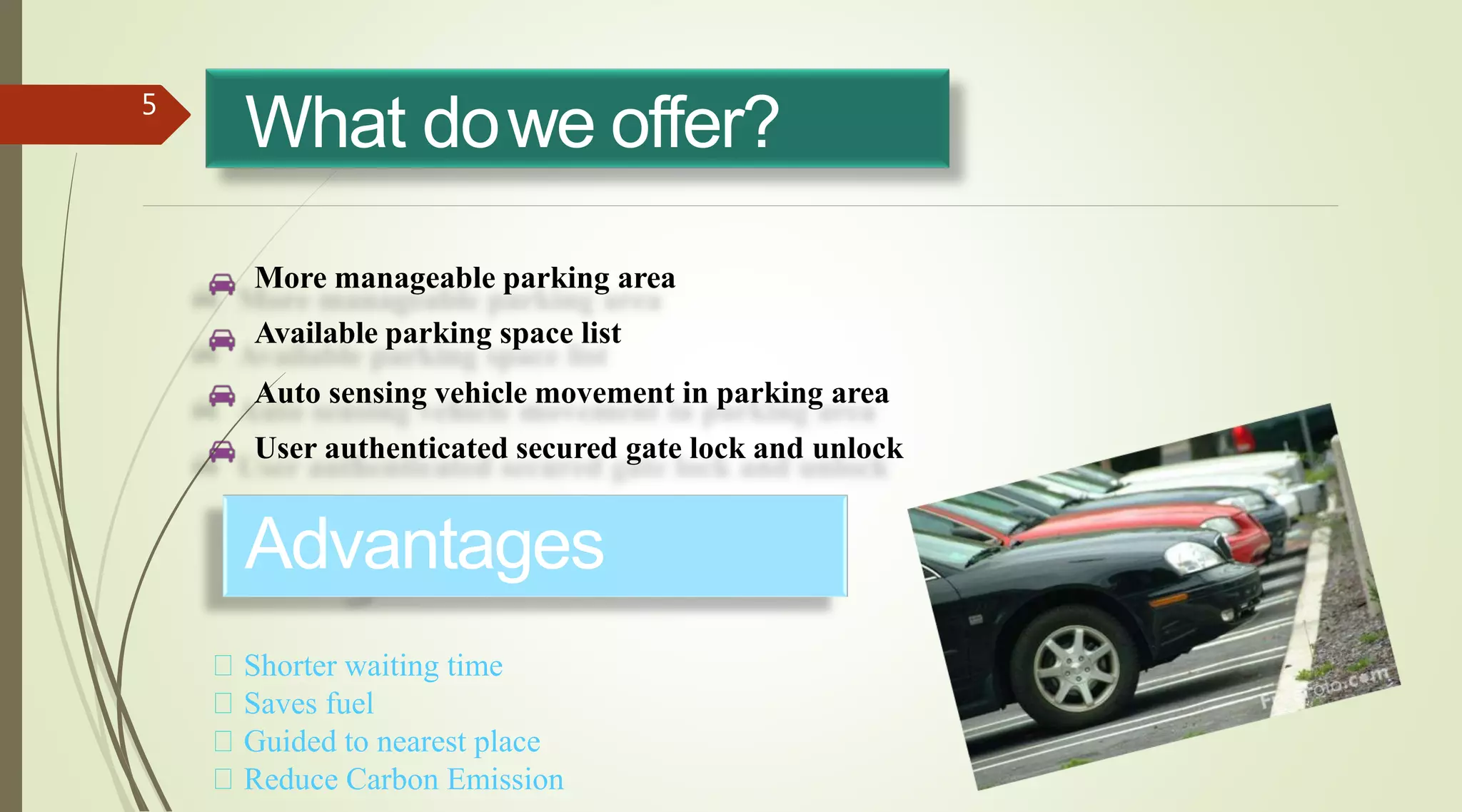 What dowe offer?5
More manageable parking area
Available parking space list
Auto sensing vehicle movement in parking area
User authenticated secured gate lock and unlock
Advantages
Shorter waiting time
Saves fuel
Guided to nearest place
Reduce Carbon Emission
 