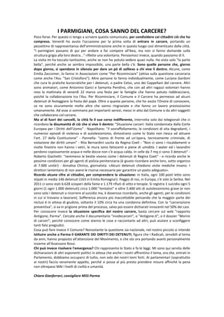 I PARMIGIANI, COSA SANNO DEL CARCERE?
Poco forse. Per questo ci tengo a scrivere questo comunicato, per condividere coi cittadini ciò che ho
compreso. Venerdì ho avuto l'occasione per la prima volta di entrare in carcere, portando un
pezzettino di rappresentanza dell'amministrazione anche in questo luogo così dimenticato dalla città.
"I parmigiani passano di qui per andare a far compere all'Ikea, ma non si fanno domande sulla
struttura grigia alla loro destra..." riflette una volontaria. Pensiamoci invece, quando passiamo di lì.
La visita mi ha toccato tantissimo, anche se non ho potuto vedere quasi nulla. Ho visto solo "la parte
bella", perché anche se sembra impossibile, una parte bella c'è. Sono quelle persone che, giorno
dopo giorno, si spendono in silenzio per dare un pò di sollievo a chi vive lì dentro. Alcune, come
Emilia Zaccomer, lo fanno in Associazioni come "Per Ricominciare" (attiva sulla questione carceraria
come anche l'Ass. "San Cristoforo"). Altre persone lo fanno individualmente, come Luciana Gardoni
che cura le pratiche burocratiche per i detenuti, o padre Celso, uno dei Cappellani del carcere. Altri
sono animatori, come Antonino Ganci e Samanta Pendino, che con ad altri ragazzi volontari hanno
reso la mattinata di venerdì 22 marzo una festa per le famiglie che hanno potuto riabbracciarsi,
poichè la collaborazione tra l'Ass. Per Ricominciare, il Comune e il Carcere ha permesso ad alcuni
detenuti di festeggiare la Festa del papà. Oltre a queste persone, che ho avuto l'Onore di conoscere,
ce ne sono sicuramente molte altre che vanno ringraziate e che fanno un lavoro preziosissimo
umanamente. Ad esse si sommano poi importanti servizi, messi in atto dal Comune o da altri soggetti
che collaborano col carcere.
Ma al di fuori dei cancelli, la città fa il suo corso indifferente, interrotta solo dai telegionali che ci
ricordano la disumanità di ciò che si vive lì dentro: "Situazione carceri: Italia condannata dalla Corte
Europea per i Diritti dell'Uomo" - Napolitano: "il sovraffollamento, le condizioni di vita degradanti, i
numerosi episodi di violenza e di autolesionismo, dimostrano come lo Stato non riesca ad attuare
l’art. 27 della Costituzione" - Pannella: "siamo di fronte ad un'opera, tecnicamente criminale, di
violazione dei diritti umani" - Rita Bernardini uscita da Regina Coeli - "Non ci sono i riscaldamenti e
molte finestre non hanno i vetri, le mura sono fatiscenti e piene di umidità. I water ed i lavandini
perdono copiosamente acqua e nelle docce non c'è acqua calda. In celle da 7 mq ci sono 3 detenuti" -
Roberto Giachetti: "nemmeno le bestie vivono come i detenuti di Regina Coeli" - e ricorda anche le
pessime condizioni per gli agenti di polizia penitenziaria (è giusto ricordare anche loro, sotto organico
di 7.000 unità!) - Annalisa Chirico, giornalista: «Alcuni detenuti chiedono visite mediche invano. I
direttori lamentano di non avere le risorse necessarie per garantire un pasto adeguato».
Ricordo alcune cifre ai cittadini, per comprendere la situazione: in Italia, ogni 100 posti letto sono
stipati in media 146 detenuti (163 in Emilia Romagna!). Peggio di noi, in Europa, c'è solo la Serbia. Nel
2011 ci sono stati 6.628 scioperi della fame e 1.179 rifiuti di vitto e terapie. Si registra 1 suicidio ogni 5
giorni (1 ogni 1.000 detenuti) circa 1.000 "tentativi" e oltre 5.400 atti di autolesionismo grave (e non
sono solo i detenuti a ricorrere al suicidio ma, è doveroso ricordarlo, anche gli agenti, per le condizioni
in cui si trovano a lavorare). Sofferenza ancora più inaccettabile pensando che la maggior parte dei
reclusi è in attesa di giudizio, soltanto il 10% circa ha una condanna definitiva. Con la "carcerazione
preventiva", si va in prigione prima del processo, salvo poi essere dichiarati innocenti nel 50% dei casi.
Per conoscere invece la situazione specifica del nostro carcere, basta cercare sul web "rapporto
Antigone, Parma". Cercate anche il documentario "insidecarceri", o "Antigone.it", o il dossier "Morire
di carceri", perché conoscere come stanno le cose e raccontarlo ad altri, può aiutare a sconfiggere
tanti falsi pregiudizi.
Cosa può fare invece il Comune? Nonostante la questione sia nazionale, nel nostro piccolo si intende
istituire anche a Parma il GARANTE DEI DIRITTI DEI DETENUTI, figura che i Radicali, sensibili al tema
da anni, hanno proposto all'attenzione del Movimento, e che sto ora portando avanti personalmente
insieme all'Assessore Rossi.
Chi può invece risolvere l'emergenza? Chi rappresenta lo Stato e fa le leggi. Mi sono qui servita delle
dichiarazioni di altri esponenti politici in attesa che anche i nostri affrontino il tema, ora che, entrati in
Parlamento, dobbiamo occuparci di tutto, non solo dei nostri temi forti. Ai parlamentari (soprattutto
ai nostri) faccio veramente appello, perché si possa al più presto prendere misure affinché la pena
non oltrepassi MAI i livelli di civiltà e umanità.

Chiara Gianferrari, consigliore M5S Parma
 