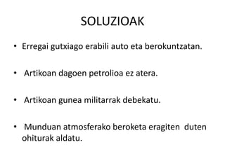 SOLUZIOAK
• Erregai gutxiago erabili auto eta berokuntzatan.
• Artikoan dagoen petrolioa ez atera.
• Artikoan gunea militarrak debekatu.
• Munduan atmosferako beroketa eragiten duten
ohiturak aldatu.
 