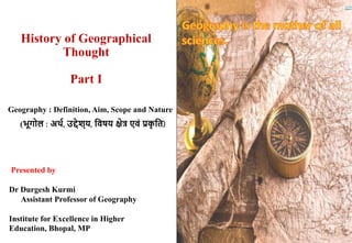 History of Geographical
Thought
Part I
Presented by
Dr Durgesh Kurmi
Assistant Professor of Geography
Institute for Excellence in Higher
Education, Bhopal, MP
Geography : Definition, Aim, Scope and Nature
(भूगोल : अर्थ, उद्देश्य, विषय क्षेत्र एिं प्रक
ृ वि)
 