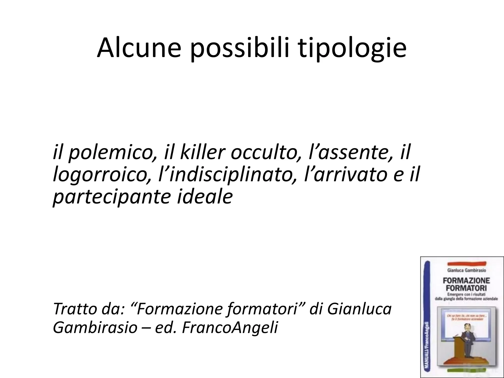 Alcune possibili tipologie
il polemico, il killer occulto, l’assente, il
logorroico, l’indisciplinato, l’arrivato e il
partecipante ideale
Tratto da: “Formazione formatori” di Gianluca
Gambirasio – ed. FrancoAngeli
 
