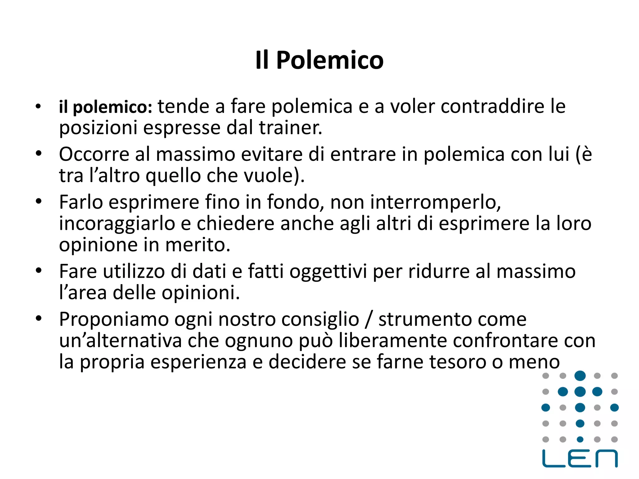 Il Polemico
• il polemico: tende a fare polemica e a voler contraddire le
posizioni espresse dal trainer.
• Occorre al massimo evitare di entrare in polemica con lui (è
tra l’altro quello che vuole).
• Farlo esprimere fino in fondo, non interromperlo,
incoraggiarlo e chiedere anche agli altri di esprimere la loro
opinione in merito.
• Fare utilizzo di dati e fatti oggettivi per ridurre al massimo
l’area delle opinioni.
• Proponiamo ogni nostro consiglio / strumento come
un’alternativa che ognuno può liberamente confrontare con
la propria esperienza e decidere se farne tesoro o meno
 