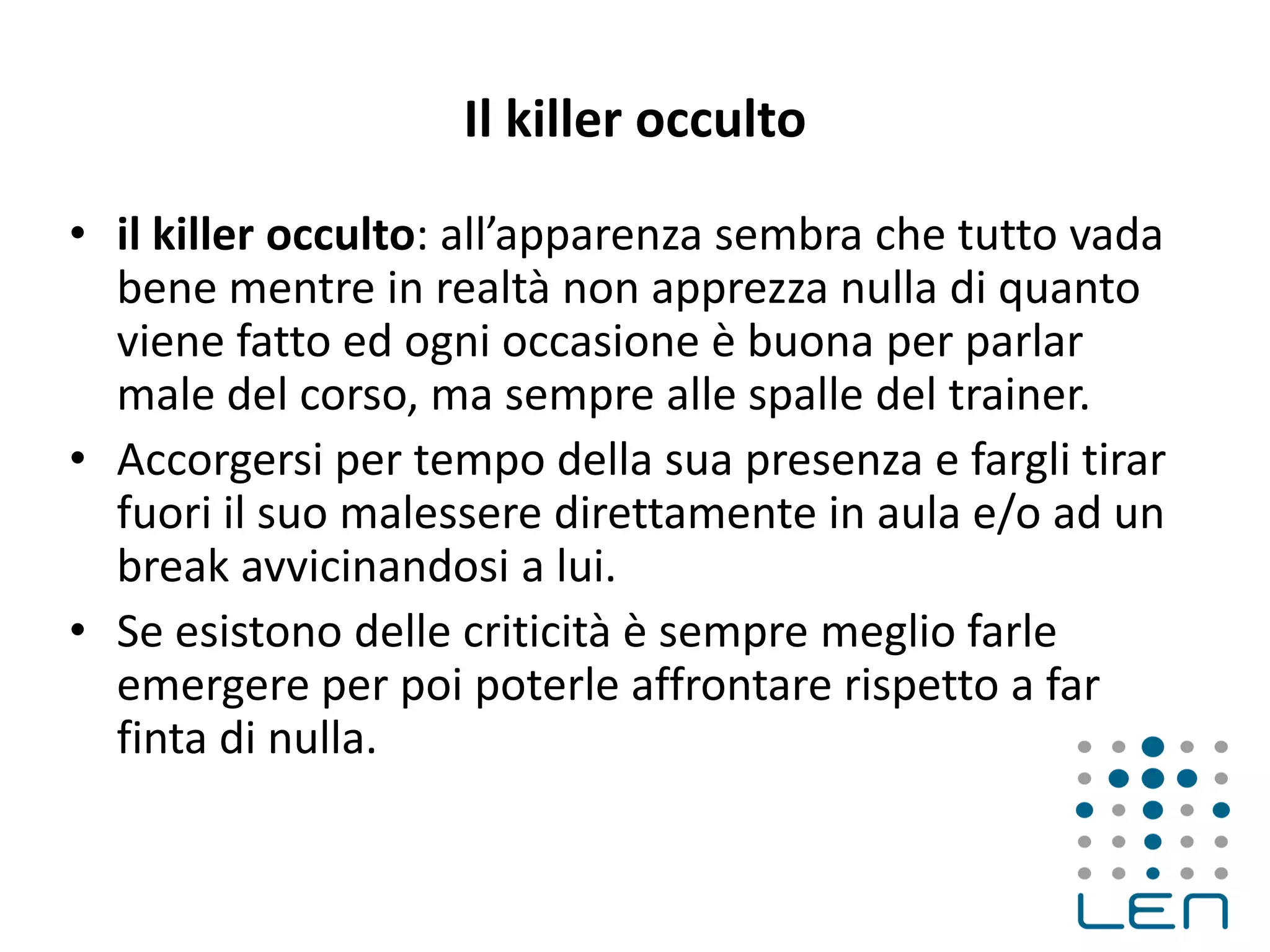 Il killer occulto
• il killer occulto: all’apparenza sembra che tutto vada
bene mentre in realtà non apprezza nulla di quanto
viene fatto ed ogni occasione è buona per parlar
male del corso, ma sempre alle spalle del trainer.
• Accorgersi per tempo della sua presenza e fargli tirar
fuori il suo malessere direttamente in aula e/o ad un
break avvicinandosi a lui.
• Se esistono delle criticità è sempre meglio farle
emergere per poi poterle affrontare rispetto a far
finta di nulla.
 