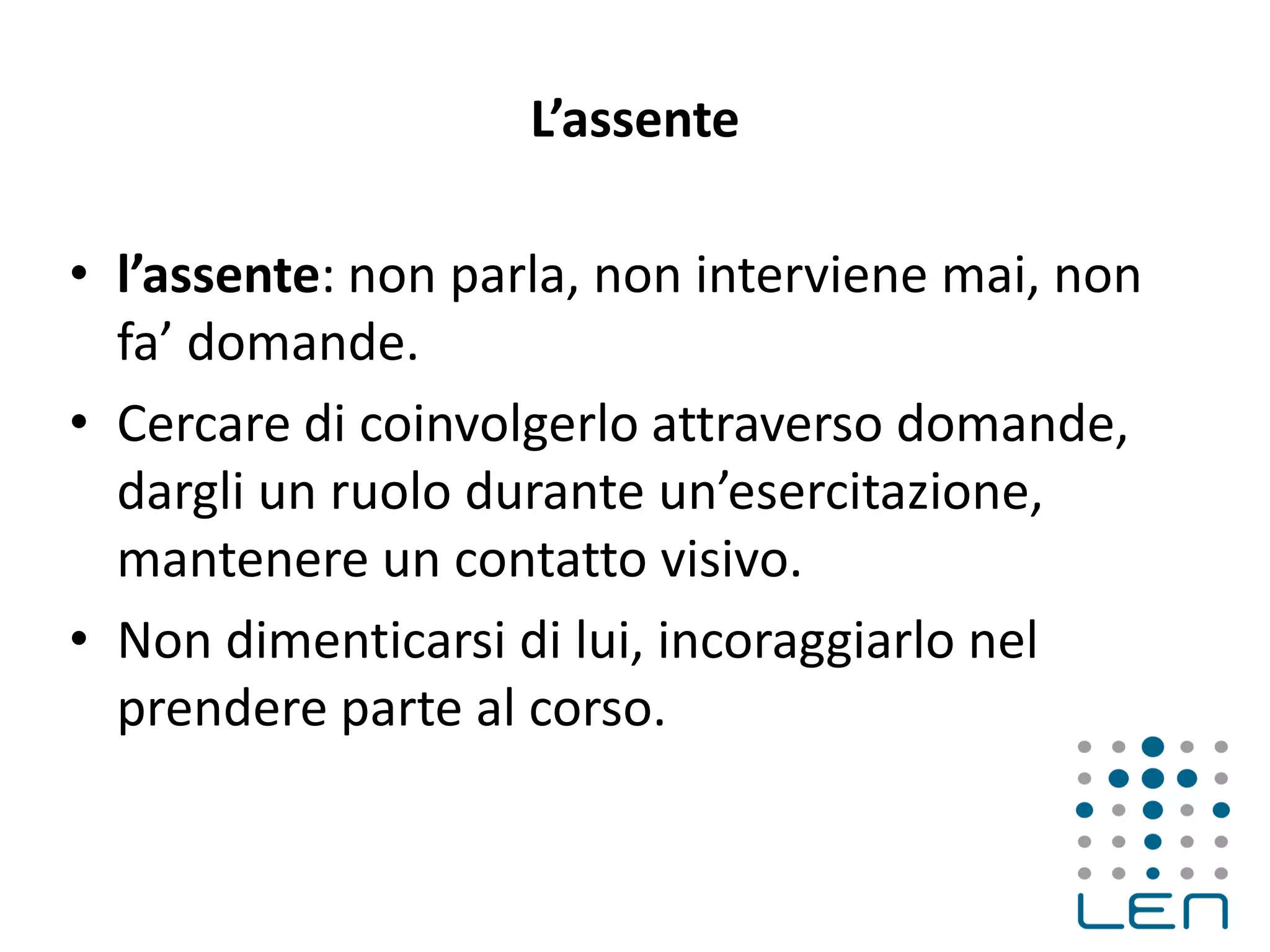L’assente
• l’assente: non parla, non interviene mai, non
fa’ domande.
• Cercare di coinvolgerlo attraverso domande,
dargli un ruolo durante un’esercitazione,
mantenere un contatto visivo.
• Non dimenticarsi di lui, incoraggiarlo nel
prendere parte al corso.
 