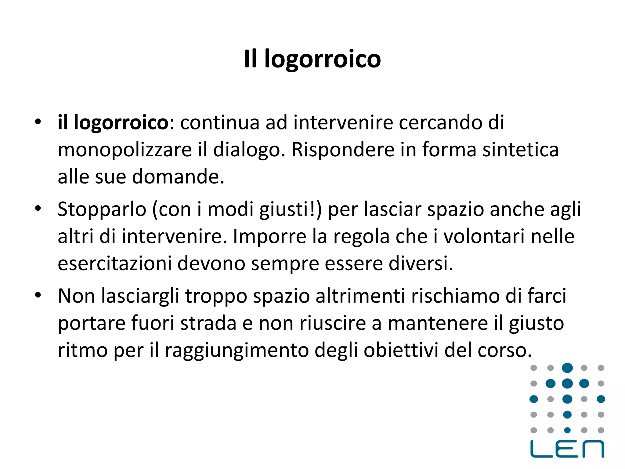 Il logorroico
• il logorroico: continua ad intervenire cercando di
monopolizzare il dialogo. Rispondere in forma sintetica
alle sue domande.
• Stopparlo (con i modi giusti!) per lasciar spazio anche agli
altri di intervenire. Imporre la regola che i volontari nelle
esercitazioni devono sempre essere diversi.
• Non lasciargli troppo spazio altrimenti rischiamo di farci
portare fuori strada e non riuscire a mantenere il giusto
ritmo per il raggiungimento degli obiettivi del corso.
 