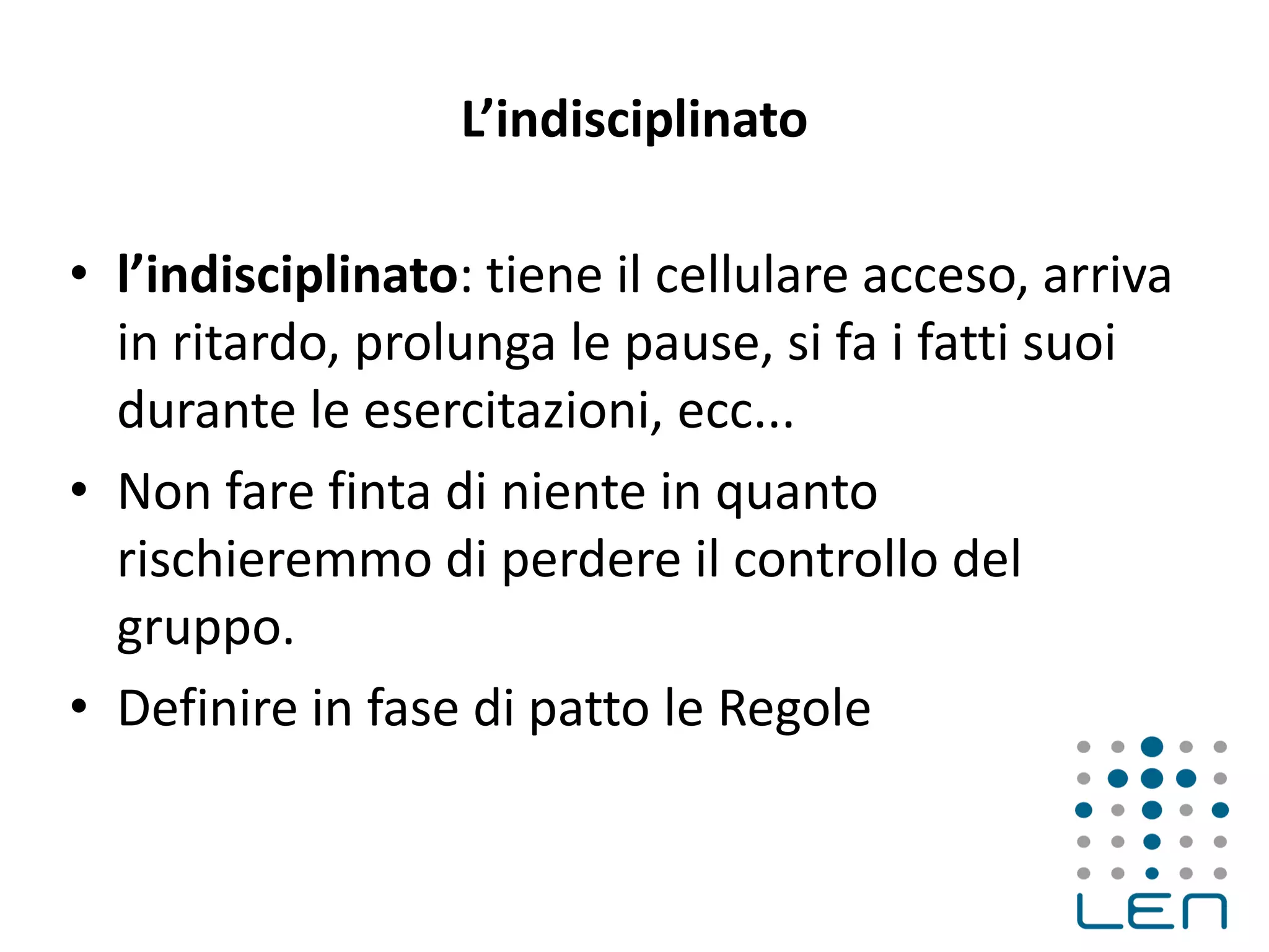 L’indisciplinato
• l’indisciplinato: tiene il cellulare acceso, arriva
in ritardo, prolunga le pause, si fa i fatti suoi
durante le esercitazioni, ecc...
• Non fare finta di niente in quanto
rischieremmo di perdere il controllo del
gruppo.
• Definire in fase di patto le Regole
 