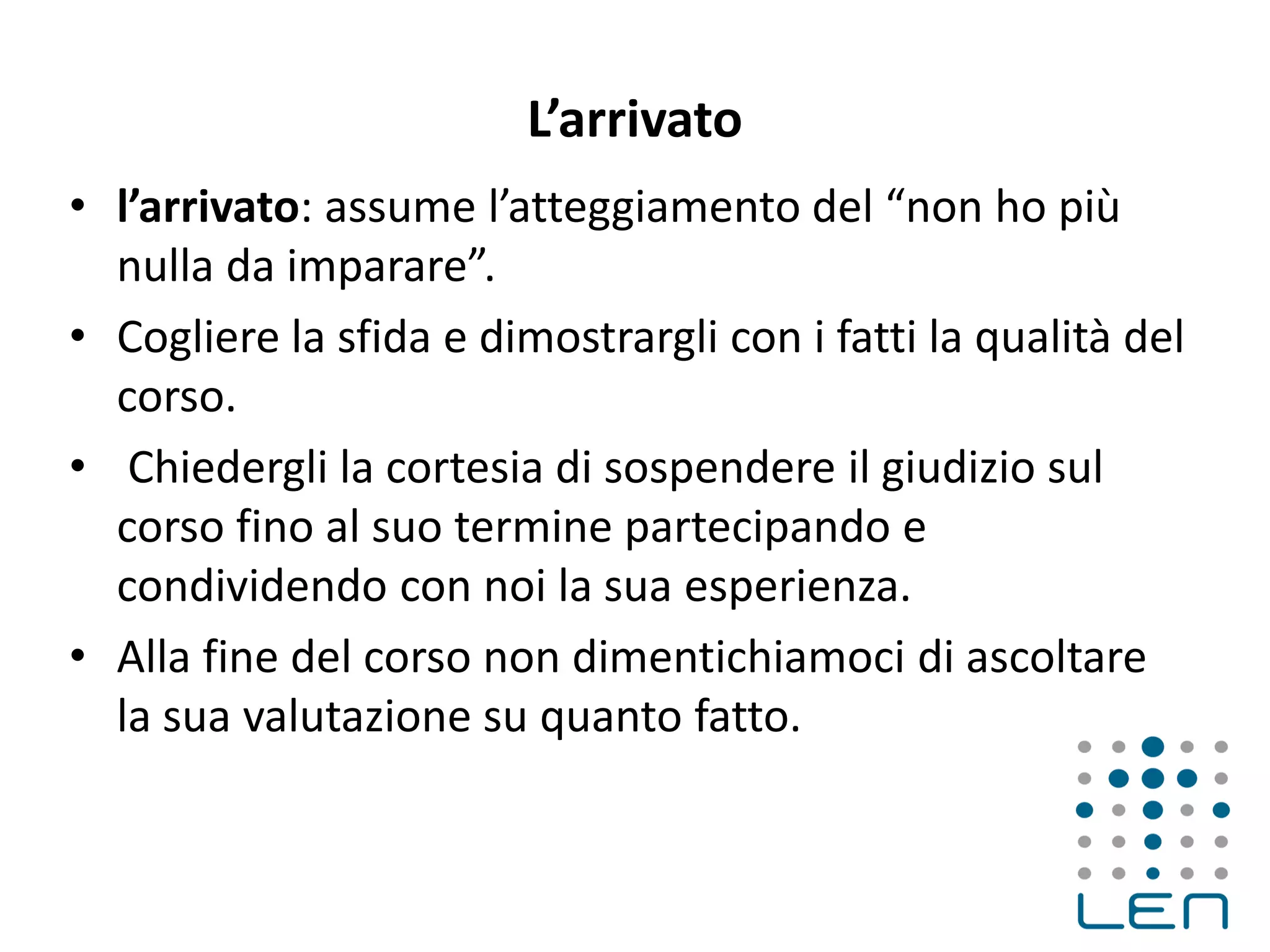 L’arrivato
• l’arrivato: assume l’atteggiamento del “non ho più
nulla da imparare”.
• Cogliere la sfida e dimostrargli con i fatti la qualità del
corso.
• Chiedergli la cortesia di sospendere il giudizio sul
corso fino al suo termine partecipando e
condividendo con noi la sua esperienza.
• Alla fine del corso non dimentichiamoci di ascoltare
la sua valutazione su quanto fatto.
 