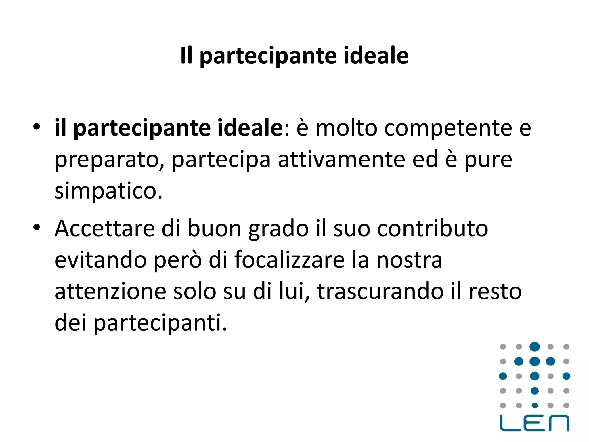 Il partecipante ideale
• il partecipante ideale: è molto competente e
preparato, partecipa attivamente ed è pure
simpatico.
• Accettare di buon grado il suo contributo
evitando però di focalizzare la nostra
attenzione solo su di lui, trascurando il resto
dei partecipanti.
 