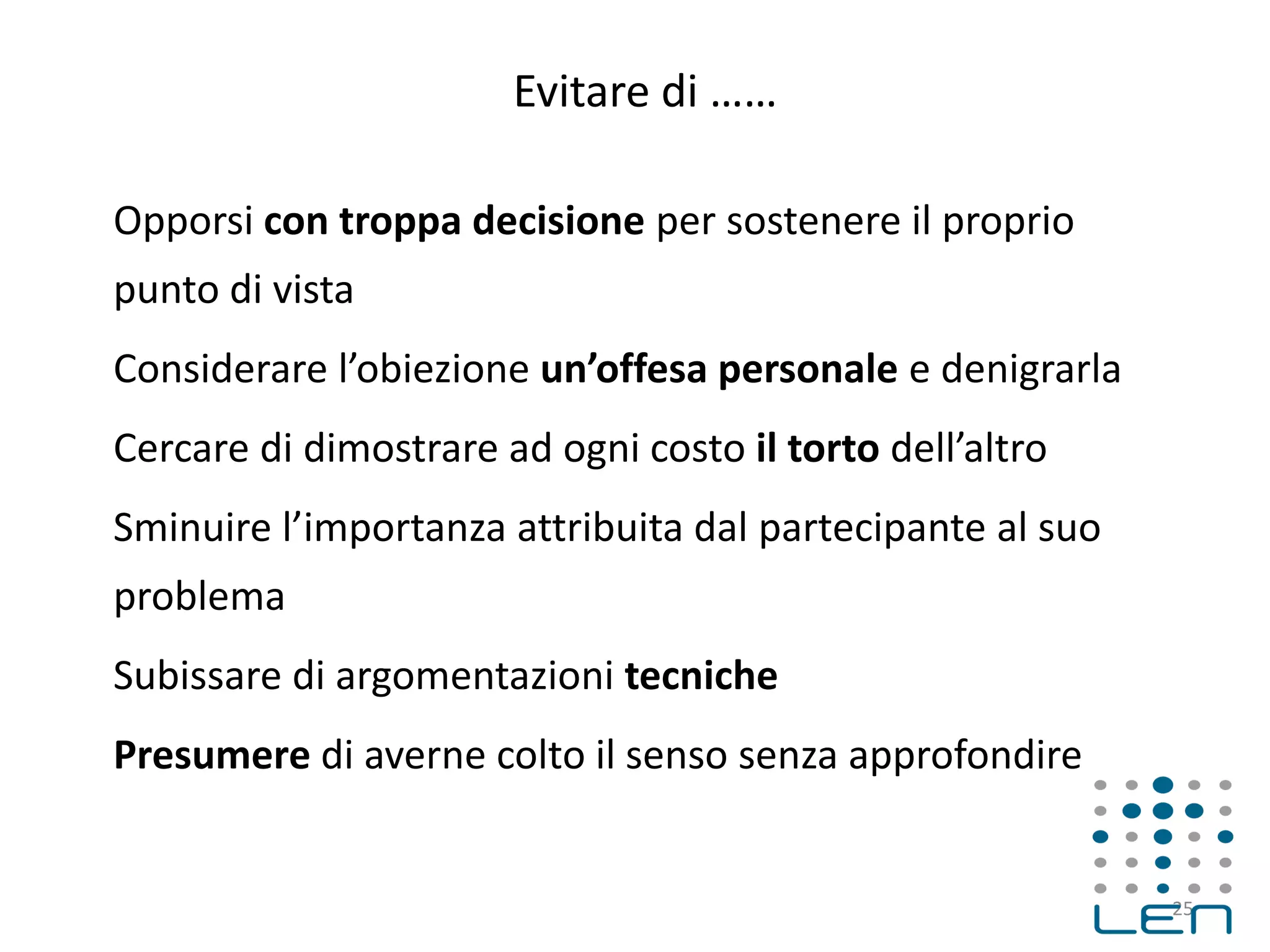 Evitare di ……
Opporsi con troppa decisione per sostenere il proprio
punto di vista
Considerare l’obiezione un’offesa personale e denigrarla
Cercare di dimostrare ad ogni costo il torto dell’altro
Sminuire l’importanza attribuita dal partecipante al suo
problema
Subissare di argomentazioni tecniche
Presumere di averne colto il senso senza approfondire
25
 
