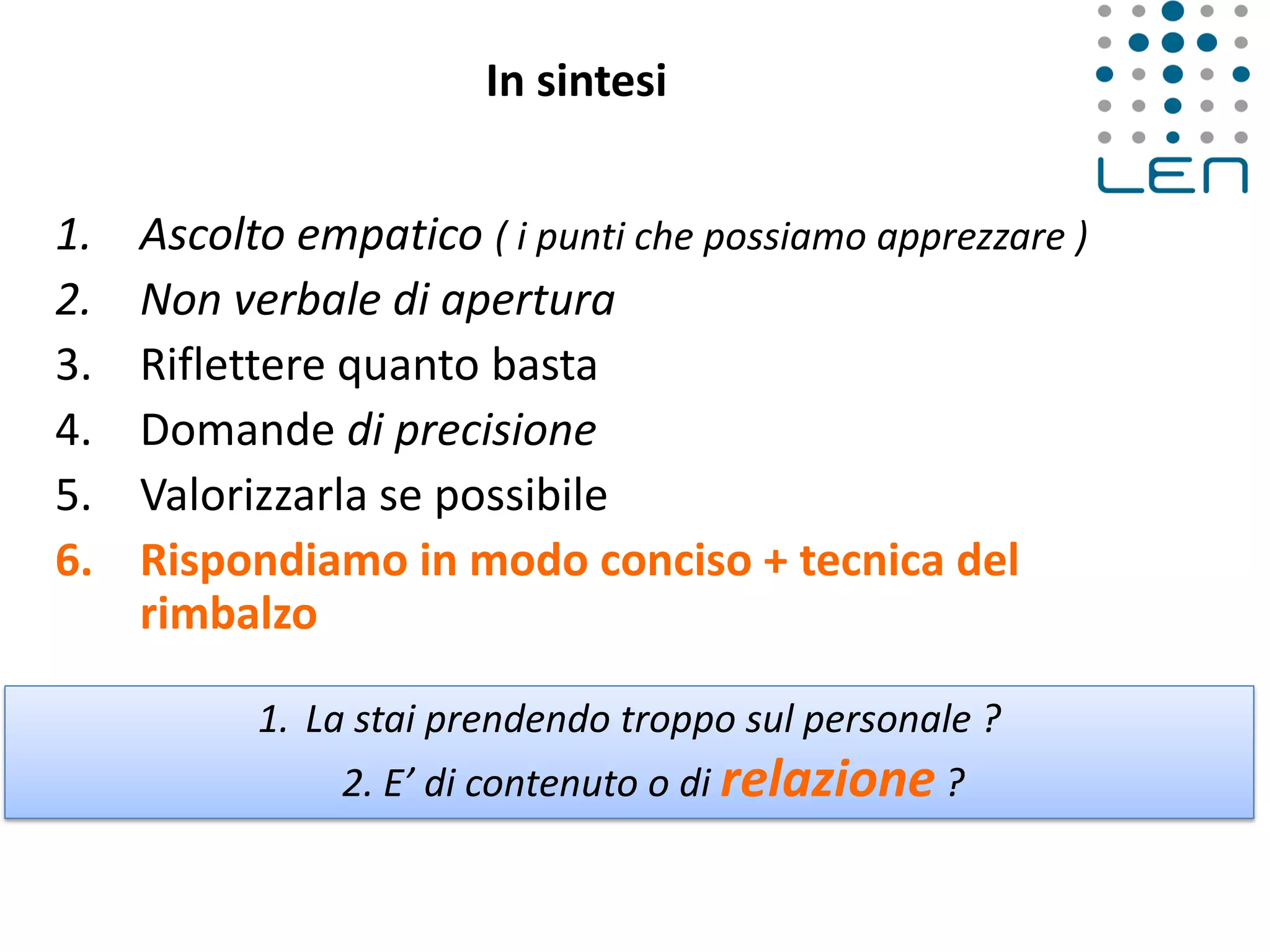 In sintesi
1. Ascolto empatico ( i punti che possiamo apprezzare )
2. Non verbale di apertura
3. Riflettere quanto basta
4. Domande di precisione
5. Valorizzarla se possibile
6. Rispondiamo in modo conciso + tecnica del
rimbalzo
1. La stai prendendo troppo sul personale ?
2. E’ di contenuto o di relazione ?
 