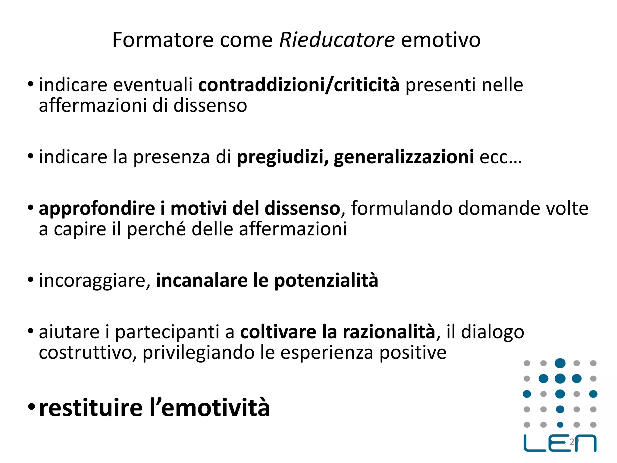 Formatore come Rieducatore emotivo
• indicare eventuali contraddizioni/criticità presenti nelle
affermazioni di dissenso
• indicare la presenza di pregiudizi, generalizzazioni ecc…
• approfondire i motivi del dissenso, formulando domande volte
a capire il perché delle affermazioni
• incoraggiare, incanalare le potenzialità
• aiutare i partecipanti a coltivare la razionalità, il dialogo
costruttivo, privilegiando le esperienza positive
•restituire l’emotività
27
 