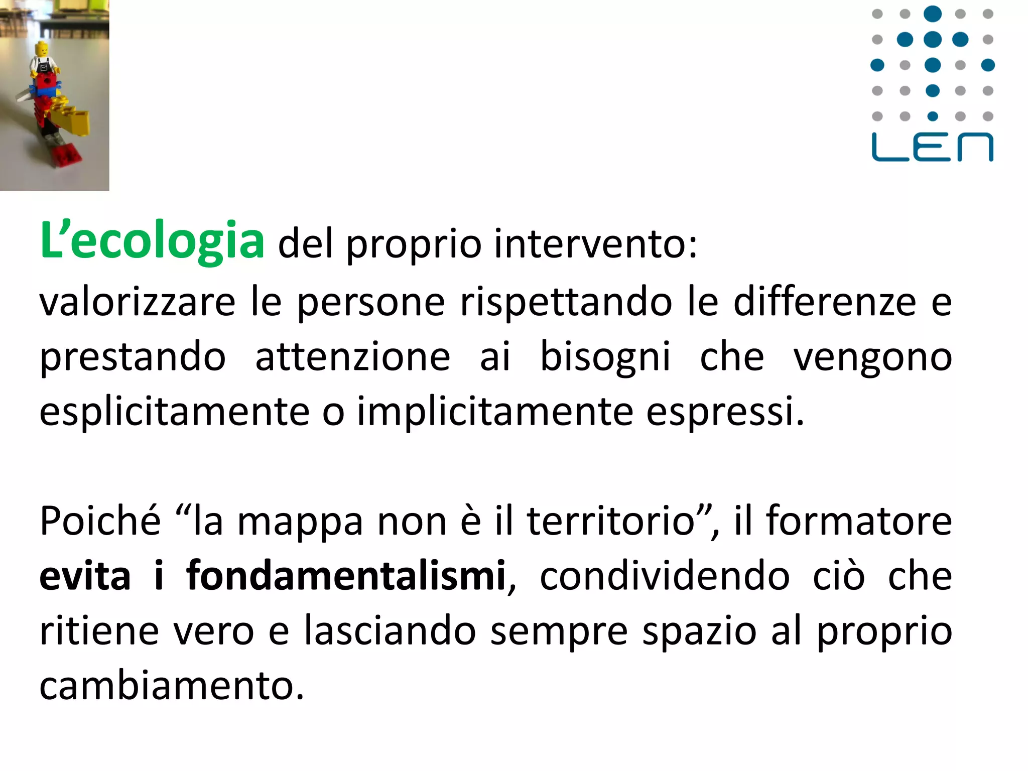 L’ecologia del proprio intervento:
valorizzare le persone rispettando le differenze e
prestando attenzione ai bisogni che vengono
esplicitamente o implicitamente espressi.
Poiché “la mappa non è il territorio”, il formatore
evita i fondamentalismi, condividendo ciò che
ritiene vero e lasciando sempre spazio al proprio
cambiamento.
 