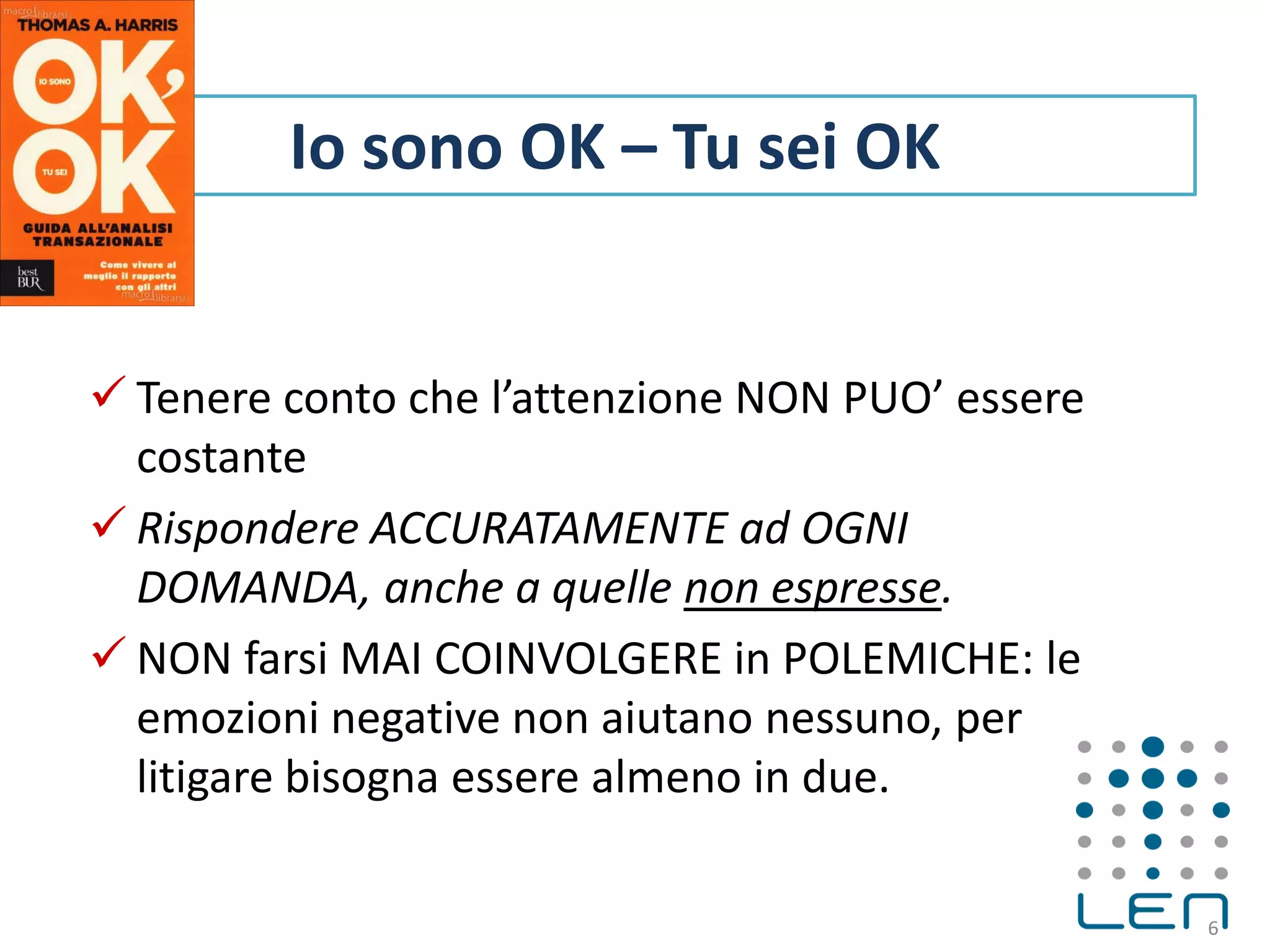  Tenere conto che l’attenzione NON PUO’ essere
costante
 Rispondere ACCURATAMENTE ad OGNI
DOMANDA, anche a quelle non espresse.
 NON farsi MAI COINVOLGERE in POLEMICHE: le
emozioni negative non aiutano nessuno, per
litigare bisogna essere almeno in due.
6
Io sono OK – Tu sei OK
 