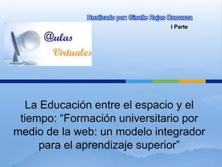 Realizado por: Giselle Rojas Carranza
                                           I Parte




   La Educación entre el espacio y el
 tiempo: “Formación universitario por
medio de la web: un modelo integrador
     para el aprendizaje superior”
 