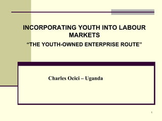 1 
INCORPORATING YOUTH INTO LABOUR 
MARKETS 
“THE YOUTH-OWNED ENTERPRISE ROUTE” 
Charles Ocici – Uganda 
 