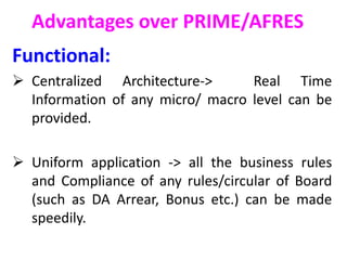 Advantages over PRIME/AFRES
Functional:
 Centralized Architecture-> Real Time
Information of any micro/ macro level can be
provided.
 Uniform application -> all the business rules
and Compliance of any rules/circular of Board
(such as DA Arrear, Bonus etc.) can be made
speedily.
 