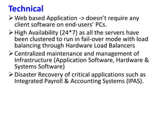 Technical
Web based Application -> doesn’t require any
client software on end-users’ PCs.
High Availability (24*7) as all the servers have
been clustered to run in fail-over mode with load
balancing through Hardware Load Balancers
Centralized maintenance and management of
Infrastructure (Application Software, Hardware &
Systems Software)
Disaster Recovery of critical applications such as
Integrated Payroll & Accounting Systems (IPAS).
 