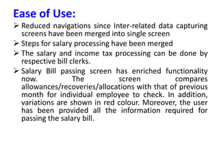 Ease of Use:
 Reduced navigations since Inter-related data capturing
screens have been merged into single screen
 Steps for salary processing have been merged
 The salary and income tax processing can be done by
respective bill clerks.
 Salary Bill passing screen has enriched functionality
now. The screen compares
allowances/recoveries/allocations with that of previous
month for individual employee to check. In addition,
variations are shown in red colour. Moreover, the user
has been provided all the information required for
passing the salary bill.
 
