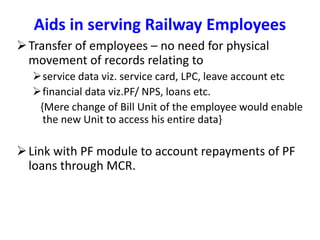Transfer of employees – no need for physical
movement of records relating to
service data viz. service card, LPC, leave account etc
financial data viz.PF/ NPS, loans etc.
{Mere change of Bill Unit of the employee would enable
the new Unit to access his entire data}
Link with PF module to account repayments of PF
loans through MCR.
Aids in serving Railway Employees
 