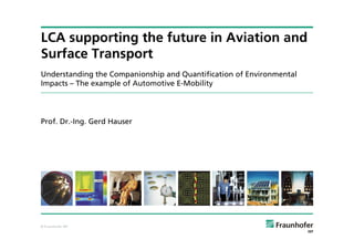 LCA supporting the future in Aviation and
Surface Transport
Understanding the Companionship and Quantification of Environmental
Impacts – The example of Automotive E-Mobility




Prof. Dr.-Ing. Gerd Hauser




© Fraunhofer IBP
 