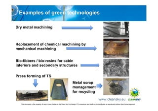 Examples of green technologies

Dry metal machining



Replacement of chemical machining by
mechanical machining


Bio-fibbers / bio-resins for cabin
interiors and secondary structures

Press forming of TS
                                                                              Metal scrap
                                                                              management
                                                                              for recycling                                                                             6


   This document is the property of one or more Parties to the Clean Sky Eco-Design ITD consortium and shall not be distributed or reproduced without their formal approval
 
