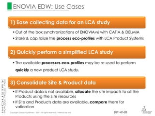 ENOVIA EDW: Use Cases

1) Ease collecting data for an LCA study
   • Out of the box synchronizations of ENOVIAv6 with CATIA & DELMIA
   • Store & capitalize the process eco-profiles with LCA Product Systems


2) Quickly perform a simplified LCA study
   • The available processes eco-profiles may be re-used to perform
      quickly a new product LCA study.


3) Consolidate Site & Product data
   • If Product data is not available, allocate the site impacts to all the
     Products using the Site resources
   • If Site and Products data are available, compare them for
     validation
Copyright Dassault Systèmes – 2009 – All rights reserved – Internal use only   2011-01-20
 